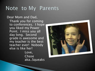 Dear Mom and Dad,
 Thank you for coming
 to conferences. I hope
 you liked my Power
 Point. I miss you all
 day long. Second
 grade is awesome and
 my teacher is the best
 teacher ever! Nobody
 else is like her!
             Love,
             Chase
             aka..Squeaks
 