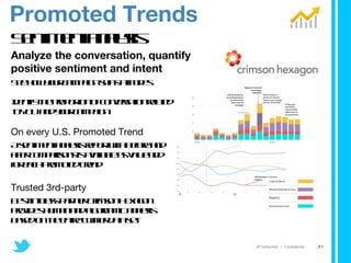 Sentiment analysis Analyze the conversation, quantify positive sentiment and intent See how your campaign shifts attitudes    Identify the proportion of conversation related  to YOU and your campaign On every U.S. Promoted Trend A sentiment analysis report with before and  after comparisons is available as value add  for each Promoted Trend Trusted 3rd-party Best-in-class partner Crimson Hexagon  provides human and algorithmic analysis  based on the entire Twitter data set Promoted Trends 