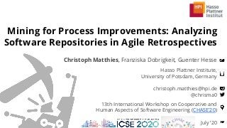 Hasso Plattner Institute,
University of Potsdam, Germany
christoph.matthies@hpi.de
@chrisma0
Mining for Process Improvements: Analyzing
Software Repositories in Agile Retrospectives
Christoph Matthies, Franziska Dobrigkeit, Guenter Hesse
July ’20
13th International Workshop on Cooperative and
Human Aspects of Software Engineering (CHASE’20)
 