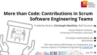 Hasso Plattner Institute,
University of Potsdam, Germany
christoph.matthies@hpi.de
@chrisma0
More than Code: Contributions in Scrum
Software Engineering Teams
Frederike Ramin, Christoph Matthies, Ralf Teusner
July ’20
13th International Workshop on Cooperative and
Human Aspects of Software Engineering (CHASE’20)
 