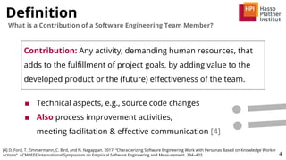 Deﬁnition
4
What is a Contribution of a Software Engineering Team Member?
Contribution: Any activity, demanding human resources, that
adds to the fulﬁllment of project goals, by adding value to the
developed product or the (future) eﬀectiveness of the team.
■ Technical aspects, e.g., source code changes
■ Also process improvement activities,
meeting facilitation & eﬀective communication [4]
[4] D. Ford, T. Zimmermann, C. Bird, and N. Nagappan. 2017. “Characterizing Software Engineering Work with Personas Based on Knowledge Worker
Actions”. ACM/IEEE International Symposium on Empirical Software Engineering and Measurement. 394–403.
 