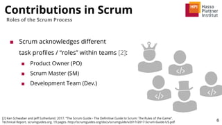 Contributions in Scrum
6
Roles of the Scrum Process
■ Scrum acknowledges diﬀerent
task proﬁles / “roles” within teams [2]:
■ Product Owner (PO)
■ Scrum Master (SM)
■ Development Team (Dev.)
[2] Ken Schwaber and Jeﬀ Sutherland. 2017. “The Scrum Guide - The Deﬁnitive Guide to Scrum: The Rules of the Game”.
Technical Report. scrumguides.org. 19 pages. http://scrumguides.org/docs/scrumguide/v2017/2017-Scrum-Guide-US.pdf
 