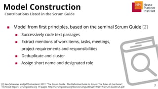 Model Construction
7
Contributions Listed in the Scrum Guide
■ Model from ﬁrst principles, based on the seminal Scrum Guide [2]
■ Successively code text passages
■ Extract mentions of work items, tasks, meetings,
project requirements and responsibilities
■ Deduplicate and cluster
■ Assign short name and designated role
[2] Ken Schwaber and Jeﬀ Sutherland. 2017. “The Scrum Guide - The Deﬁnitive Guide to Scrum: The Rules of the Game”.
Technical Report. scrumguides.org. 19 pages. http://scrumguides.org/docs/scrumguide/v2017/2017-Scrum-Guide-US.pdf
 
