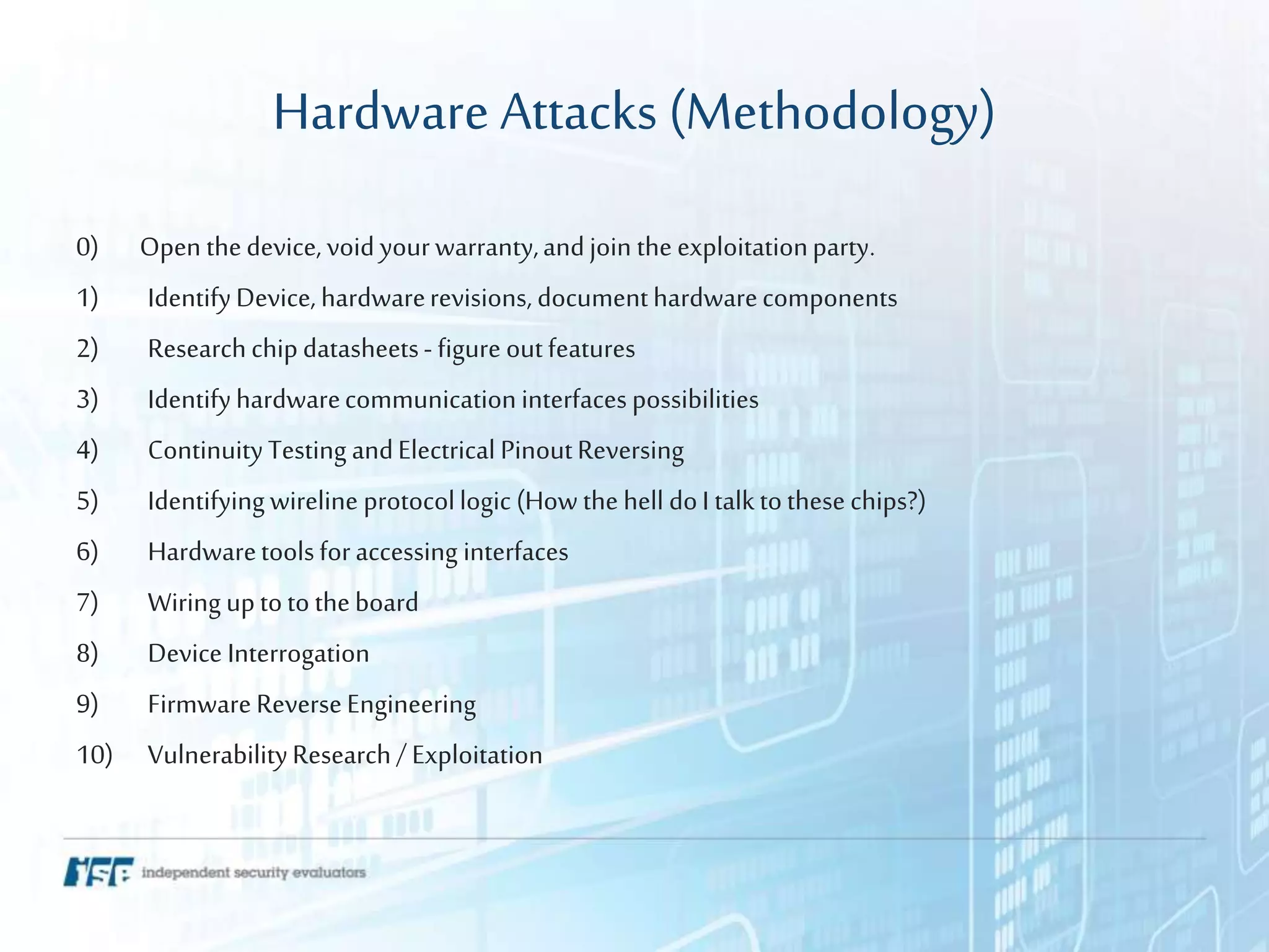 Hardware Attacks (Methodology)
0) Open thedevice, void yourwarranty,andjoin the exploitationparty.
1) IdentifyDevice, hardwarerevisions, documenthardwarecomponents
2) Researchchipdatasheets- figure outfeatures
3) Identifyhardwarecommunicationinterfacespossibilities
4) ContinuityTesting andElectrical PinoutReversing
5) Identifyingwireline protocollogic (How the hell doI talktothesechips?)
6) Hardwaretoolsforaccessing interfaces
7) Wiring uptoto theboard
8) Device Interrogation
9) FirmwareReverseEngineering
10) VulnerabilityResearch/ Exploitation
 