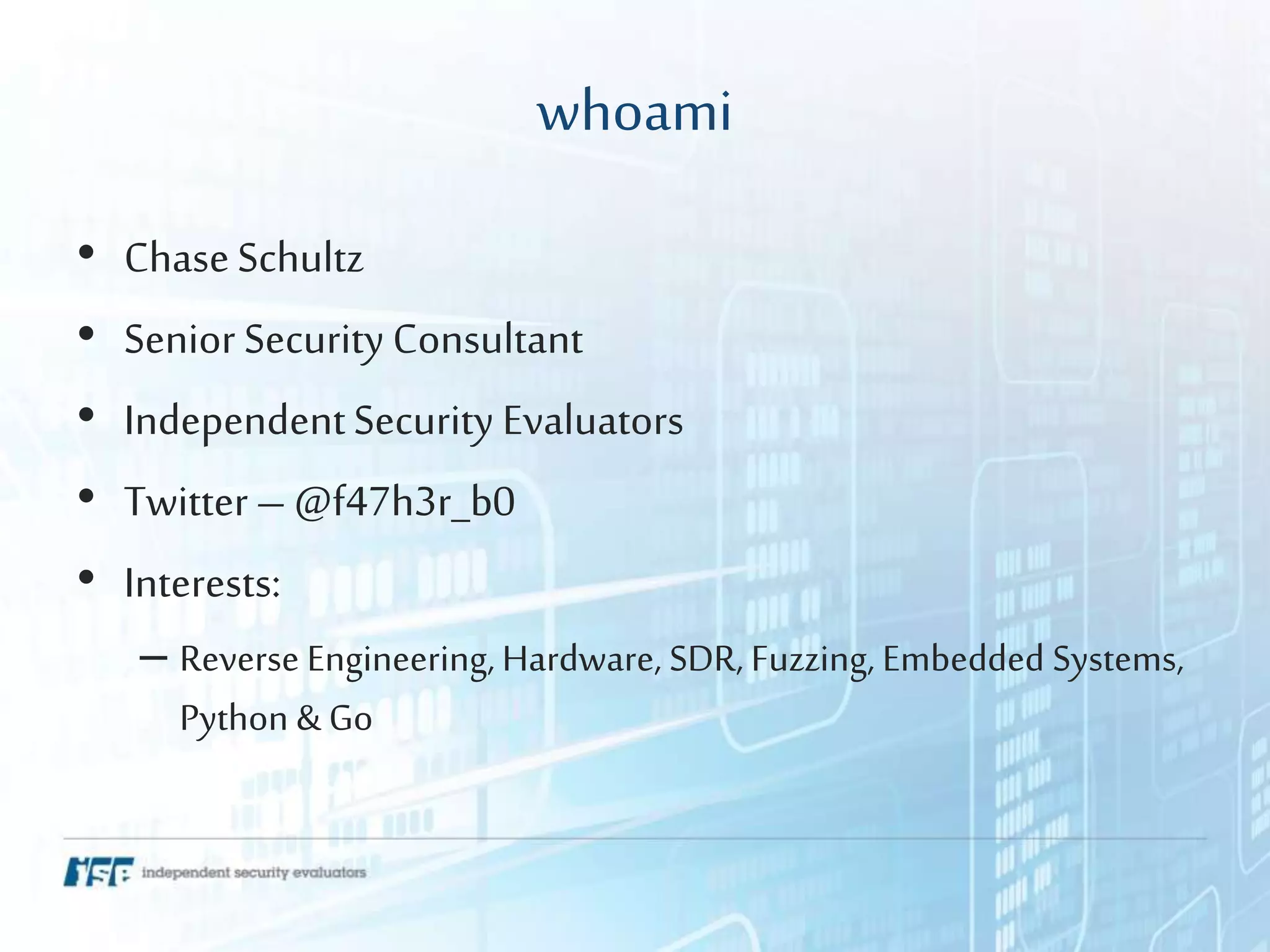 whoami
• ChaseSchultz
• Senior Security Consultant
• IndependentSecurity Evaluators
• Twitter– @f47h3r_b0
• Interests:
– Reverse Engineering, Hardware, SDR, Fuzzing, Embedded Systems,
Python & Go
 