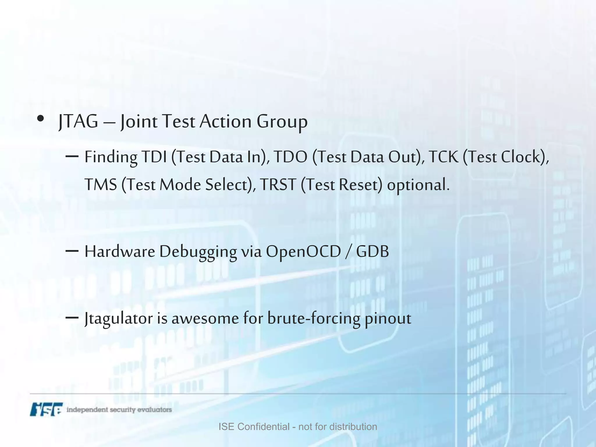 • JTAG – Joint Test Action Group
– Finding TDI (Test Data In), TDO (Test Data Out), TCK(Test Clock),
TMS (Test Mode Select), TRST (Test Reset) optional.
– Hardware Debugging via OpenOCD / GDB
– Jtagulator is awesome for brute-forcing pinout
ISE Confidential - not for distribution
 