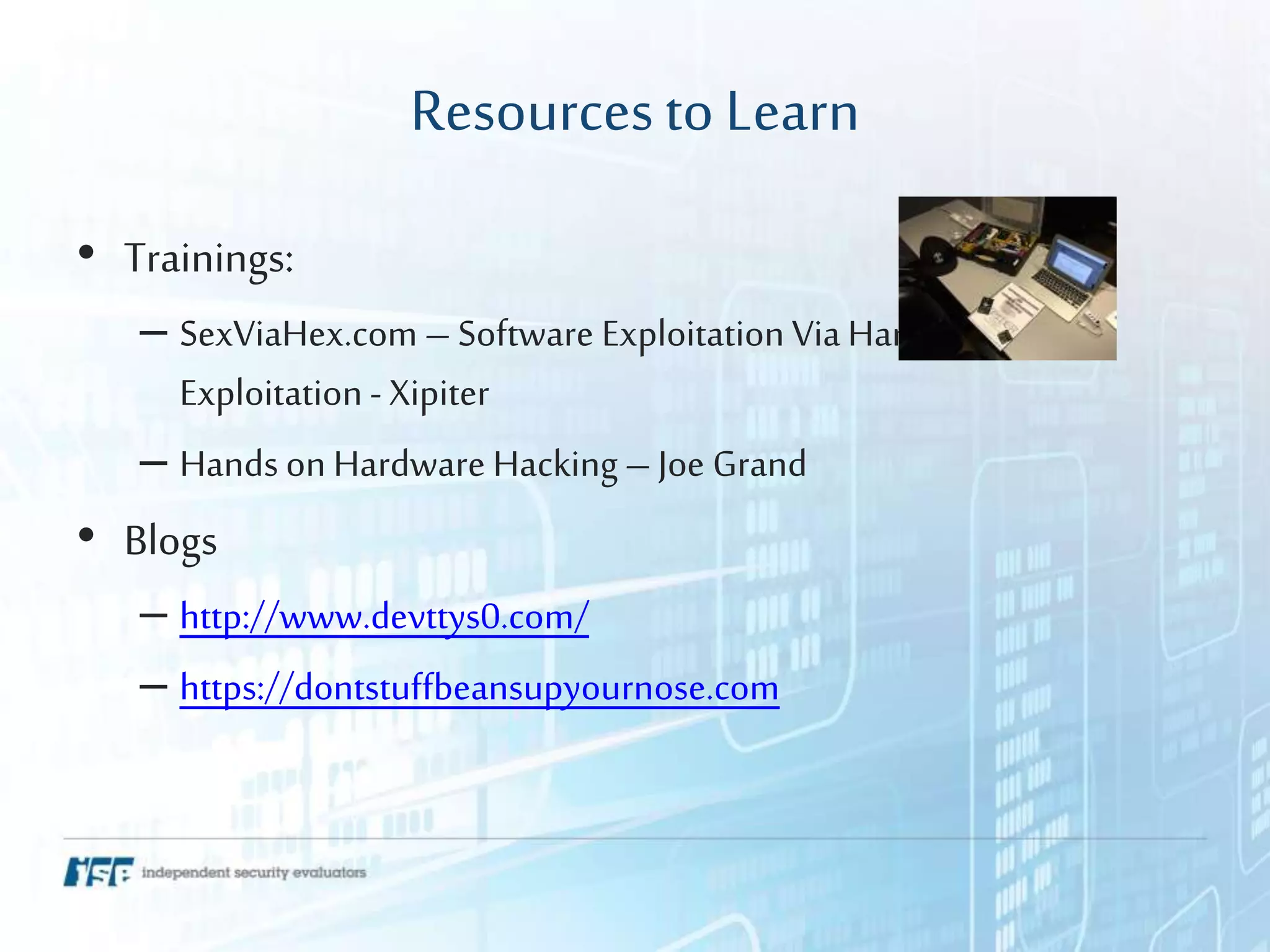 Resourcesto Learn
• Trainings:
– SexViaHex.com – Software Exploitation ViaHardware
Exploitation - Xipiter
– Hands on Hardware Hacking – Joe Grand
• Blogs
– http://www.devttys0.com/
– https://dontstuffbeansupyournose.com
 