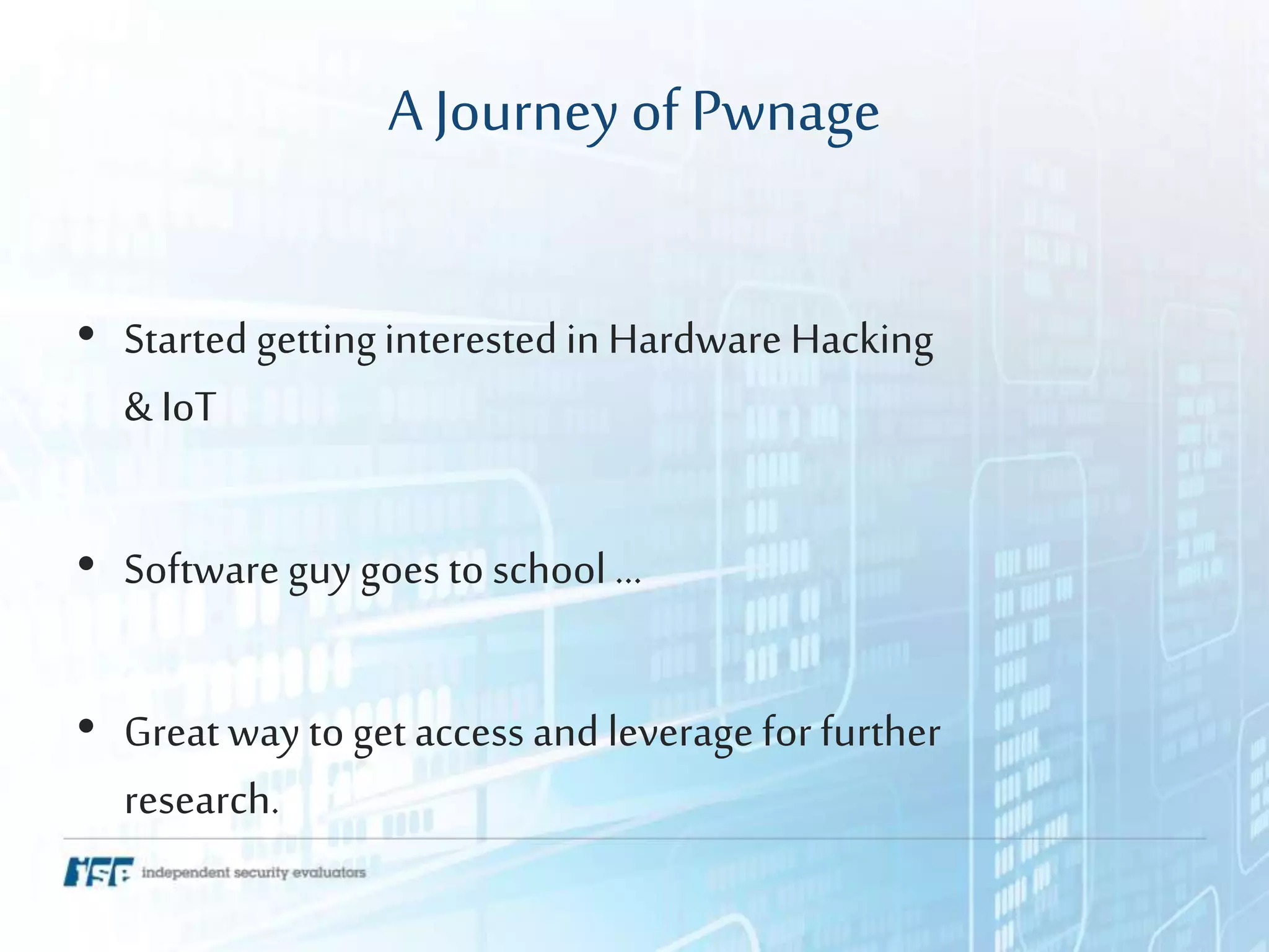 A Journey ofPwnage
• Started gettinginterested in Hardware Hacking
& IoT
• Software guy goes to school …
• Great way to get access and leverage for further
research.
 