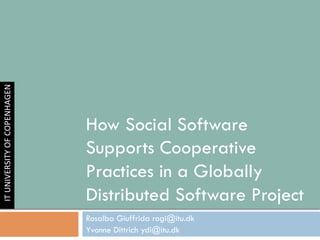 How Social Software
Supports Cooperative
Practices in a Globally
Distributed Software Project
Rosalba Giuffrida rogi@itu.dk
Yvonne Dittrich ydi@itu.dk
IT	
  UNIVERSITY	
  OF	
  COPENHAGEN
 