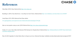 Chase Bank. (2019). Chase. Retrieved from https://www.chase.com
Rosenberg, E. (2019). Chase Bank Review - Everything You Need To Know. Retrieved from https://www.thebalance.com/chase-bank-review-4582097
Annual Report 2018. (2018). Retrieved from Chase website:
www.jpmorganchase.com/corporate/investor-relations/document/annualreport-2018.pdf
Open our most popular savings account. (2019). Retrieved from https://www.chase.com/personal/savings
Cocheo, S. C. (n.d.). Chase Makes Bold Statement With Stunning New Flagship Branch. Retrieved from https://thefinancialbrand.com/84967/chase-bank-branch-
consultation-flagship-dimon/
Peter, B. (2019, September 16). Bank Market Share by Deposits and Assets. Retrieved from https://wallethub.com/edu/sa/bank-market-share-by-deposits/25587/
References
 