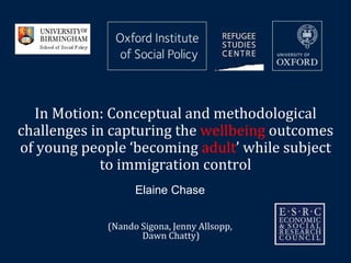 In Motion: Conceptual and methodological 
challenges in capturing the wellbeing outcomes 
of young people ‘becoming adult’ while subject 
to immigration control 
Elaine Chase 
(Nando Sigona, Jenny Allsopp, 
Dawn Chatty) 
 