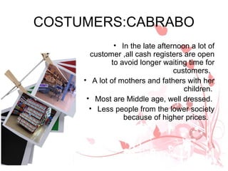 COSTUMERS:CABRABO
              • In the late afternoon a lot of
       customer ,all cash registers are open
             to avoid longer waiting time for
                                 customers.
     • A lot of mothers and fathers with her
                                    children.
      • Most are Middle age, well dressed.
       • Less people from the lower society
                 because of higher prices.
 