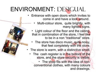 ENVIRONMENT: DESIGUAL
     • Entrance with open doors which invites to
                 come in and have a look around.
         • Multi-colour store, quite brightly, with
                               many lighted signs.
       • Light colour of the floor and the ceiling,
        that in combination of the store, I feel like
                  to be in a non “traditional” store.
       • The store has disco music, quite noisy,
                that feet completely with the store.
    • The store is warm, with a distinctive smell.
      • The cash register is in the bottom of the
            store, and the store security is visible.
             • The shop fits with the idea of non-
          conventional clothes, with many colours
                                     and drawings.
 
