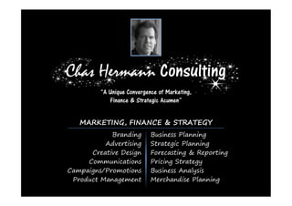 Chas Hermann Consulting
         “A Unique Convergence of Marketing,
            Finance & Strategic Acumen”


   MARKETING, FINANCE & STRATEGY
            Branding        Business Planning
          Advertising       Strategic Planning
      Creative Design       Forecasting & Reporting
     Communications         Pricing Strategy
Campaigns/Promotions        Business Analysis
 Product Management         Merchandise Planning
 