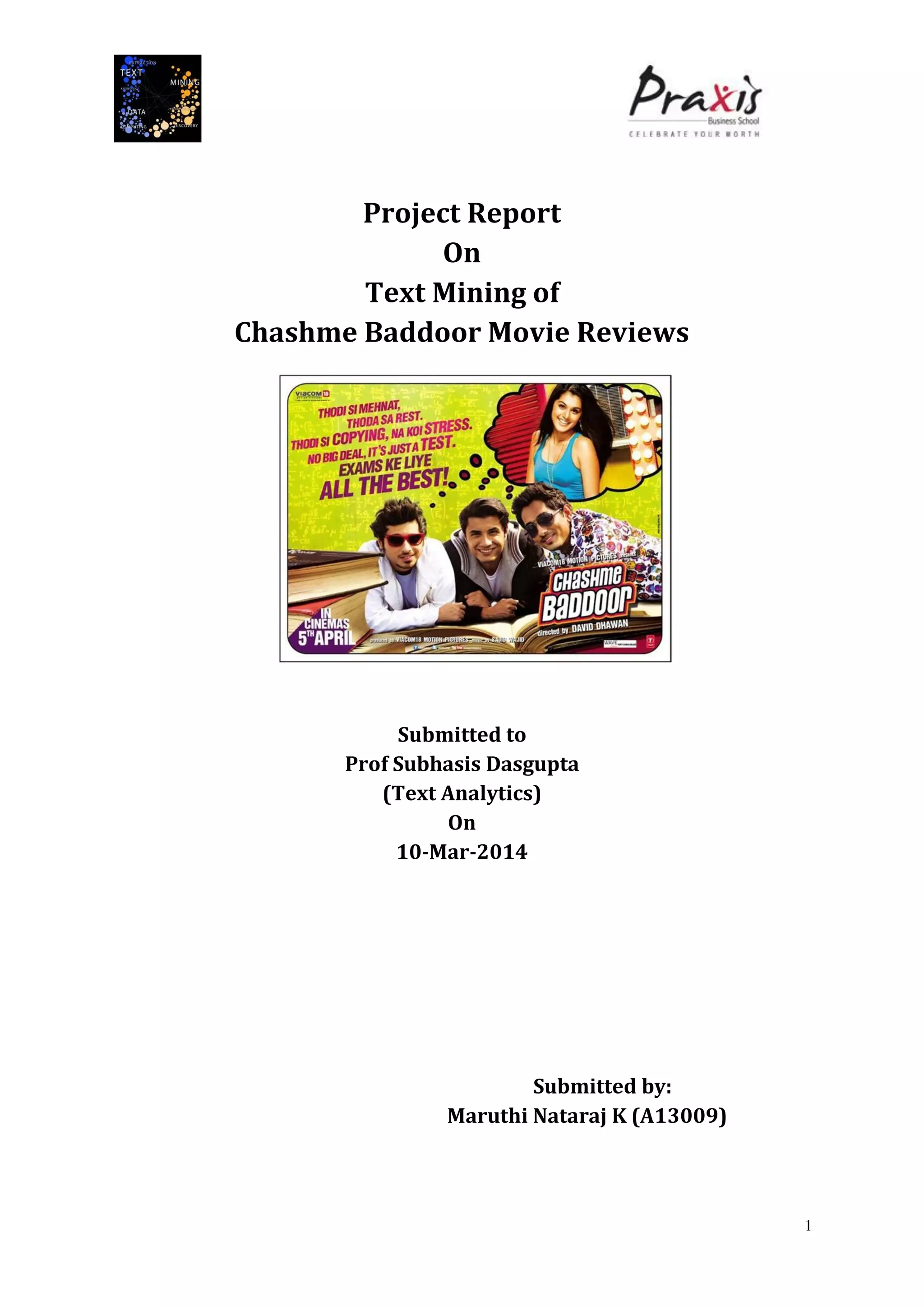 1
Project Report
On
Text Mining of
Chashme Baddoor Movie Reviews
Submitted to
Prof Subhasis Dasgupta
(Text Analytics)
On
10-Mar-2014
Submitted by:
Maruthi Nataraj K (A13009)
 