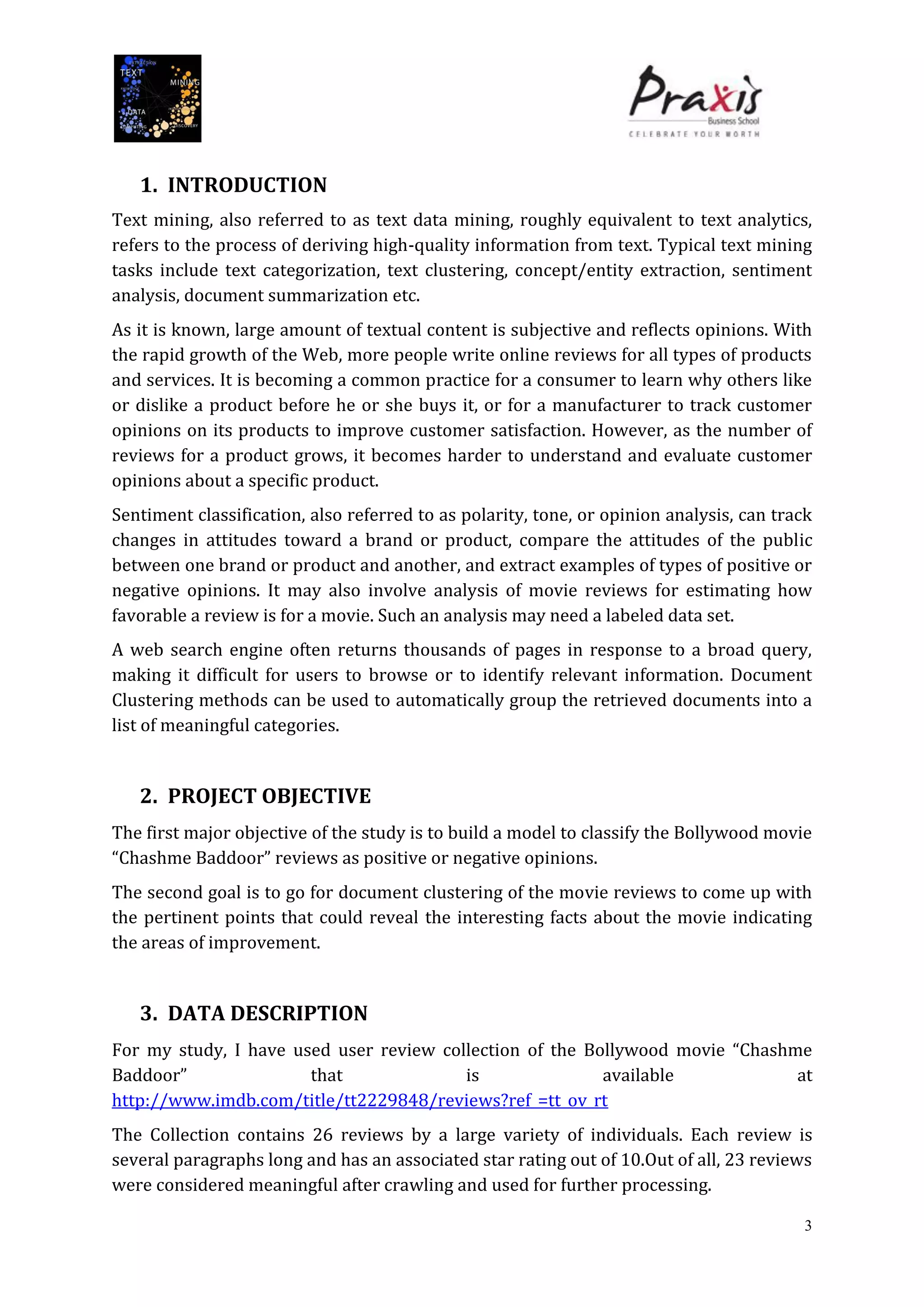 3
1. INTRODUCTION
Text mining, also referred to as text data mining, roughly equivalent to text analytics,
refers to the process of deriving high-quality information from text. Typical text mining
tasks include text categorization, text clustering, concept/entity extraction, sentiment
analysis, document summarization etc.
As it is known, large amount of textual content is subjective and reflects opinions. With
the rapid growth of the Web, more people write online reviews for all types of products
and services. It is becoming a common practice for a consumer to learn why others like
or dislike a product before he or she buys it, or for a manufacturer to track customer
opinions on its products to improve customer satisfaction. However, as the number of
reviews for a product grows, it becomes harder to understand and evaluate customer
opinions about a specific product.
Sentiment classification, also referred to as polarity, tone, or opinion analysis, can track
changes in attitudes toward a brand or product, compare the attitudes of the public
between one brand or product and another, and extract examples of types of positive or
negative opinions. It may also involve analysis of movie reviews for estimating how
favorable a review is for a movie. Such an analysis may need a labeled data set.
A web search engine often returns thousands of pages in response to a broad query,
making it difficult for users to browse or to identify relevant information. Document
Clustering methods can be used to automatically group the retrieved documents into a
list of meaningful categories.
2. PROJECT OBJECTIVE
The first major objective of the study is to build a model to classify the Bollywood movie
“Chashme Baddoor” reviews as positive or negative opinions.
The second goal is to go for document clustering of the movie reviews to come up with
the pertinent points that could reveal the interesting facts about the movie indicating
the areas of improvement.
3. DATA DESCRIPTION
For my study, I have used user review collection of the Bollywood movie “Chashme
Baddoor” that is available at
http://www.imdb.com/title/tt2229848/reviews?ref_=tt_ov_rt
The Collection contains 26 reviews by a large variety of individuals. Each review is
several paragraphs long and has an associated star rating out of 10.Out of all, 23 reviews
were considered meaningful after crawling and used for further processing.
 