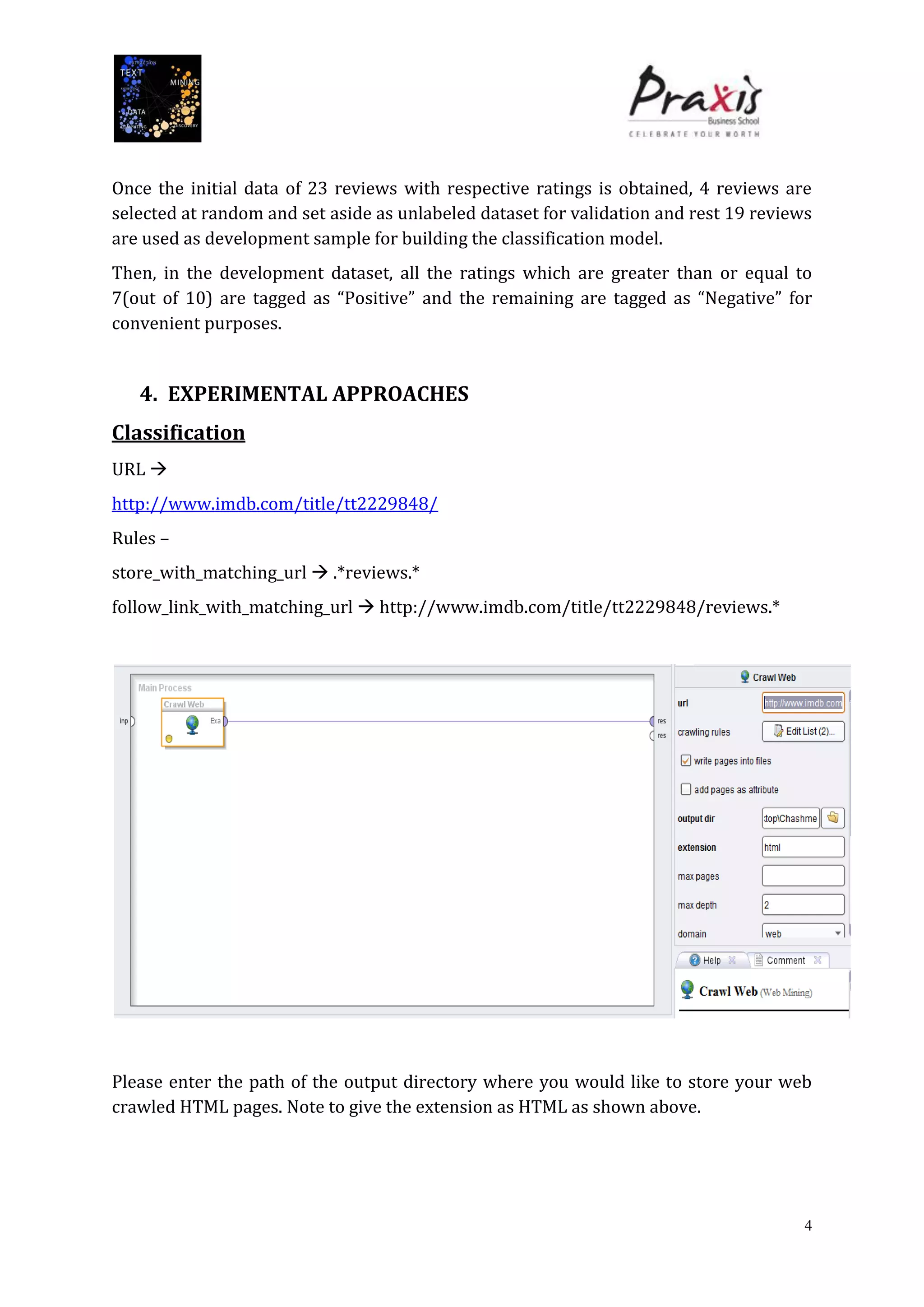 4
Once the initial data of 23 reviews with respective ratings is obtained, 4 reviews are
selected at random and set aside as unlabeled dataset for validation and rest 19 reviews
are used as development sample for building the classification model.
Then, in the development dataset, all the ratings which are greater than or equal to
7(out of 10) are tagged as “Positive” and the remaining are tagged as “Negative” for
convenient purposes.
4. EXPERIMENTAL APPROACHES
Classification
URL 
http://www.imdb.com/title/tt2229848/
Rules –
store_with_matching_url  .*reviews.*
follow_link_with_matching_url  http://www.imdb.com/title/tt2229848/reviews.*
Please enter the path of the output directory where you would like to store your web
crawled HTML pages. Note to give the extension as HTML as shown above.
 