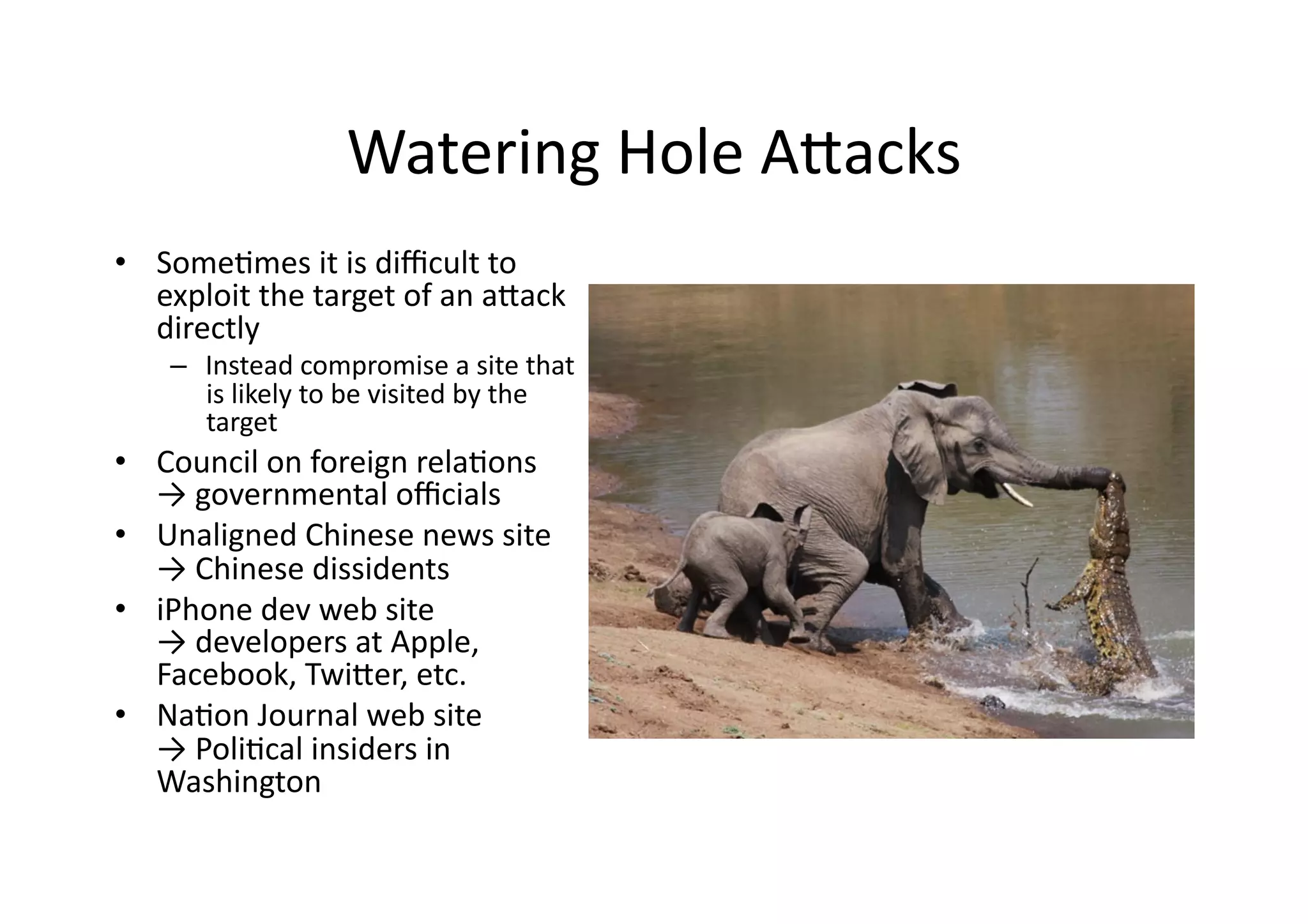 Watering	
  Hole	
  AUacks	
  
•  SomeVmes	
  it	
  is	
  diﬃcult	
  to	
  
exploit	
  the	
  target	
  of	
  an	
  aUack	
  
directly	
  
–  Instead	
  compromise	
  a	
  site	
  that	
  
is	
  likely	
  to	
  be	
  visited	
  by	
  the	
  
target	
  
•  Council	
  on	
  foreign	
  relaVons	
  
→	
  governmental	
  oﬃcials	
  
•  Unaligned	
  Chinese	
  news	
  site	
  
→	
  Chinese	
  dissidents	
  
•  iPhone	
  dev	
  web	
  site	
  	
  
→	
  developers	
  at	
  Apple,	
  
Facebook,	
  TwiUer,	
  etc.	
  
•  NaVon	
  Journal	
  web	
  site	
  	
  
→	
  PoliVcal	
  insiders	
  in	
  
Washington	
  
 