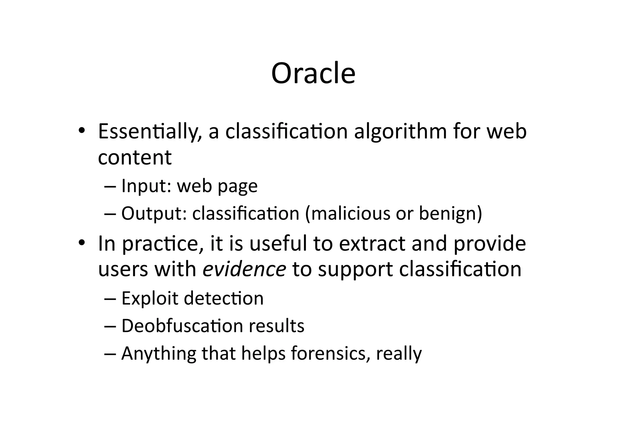 Oracle	
  	
  
•  EssenVally,	
  a	
  classiﬁcaVon	
  algorithm	
  for	
  web	
  
content	
  
– Input:	
  web	
  page	
  
– Output:	
  classiﬁcaVon	
  (malicious	
  or	
  benign)	
  
•  In	
  pracVce,	
  it	
  is	
  useful	
  to	
  extract	
  and	
  provide	
  
users	
  with	
  evidence	
  to	
  support	
  classiﬁcaVon	
  
– Exploit	
  detecVon	
  
– DeobfuscaVon	
  results	
  
– Anything	
  that	
  helps	
  forensics,	
  really	
  
 