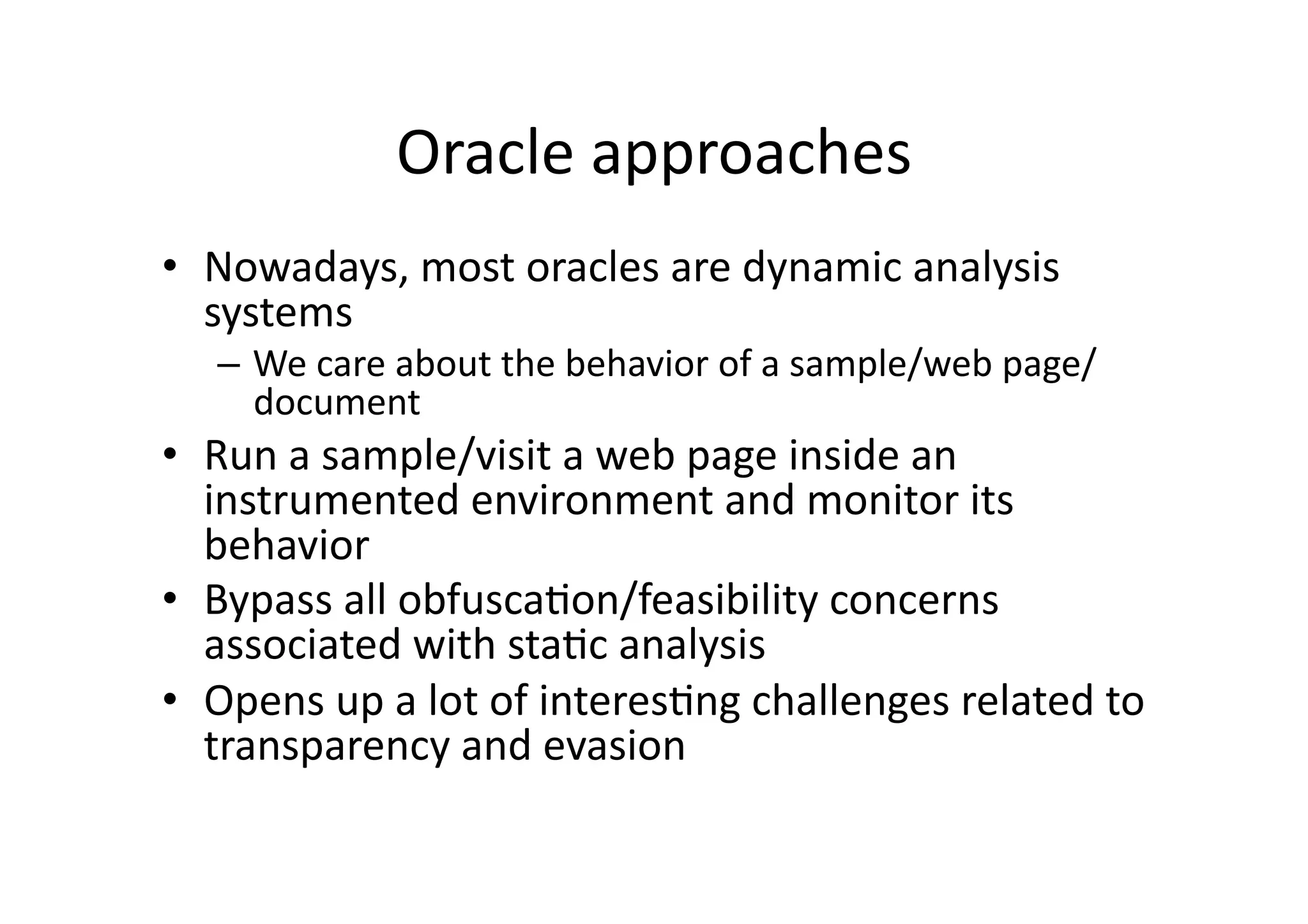 Oracle	
  approaches	
  
•  Nowadays,	
  most	
  oracles	
  are	
  dynamic	
  analysis	
  
systems	
  
–  We	
  care	
  about	
  the	
  behavior	
  of	
  a	
  sample/web	
  page/
document	
  
•  Run	
  a	
  sample/visit	
  a	
  web	
  page	
  inside	
  an	
  
instrumented	
  environment	
  and	
  monitor	
  its	
  
behavior	
  
•  Bypass	
  all	
  obfuscaVon/feasibility	
  concerns	
  
associated	
  with	
  staVc	
  analysis	
  
•  Opens	
  up	
  a	
  lot	
  of	
  interesVng	
  challenges	
  related	
  to	
  
transparency	
  and	
  evasion	
  
 