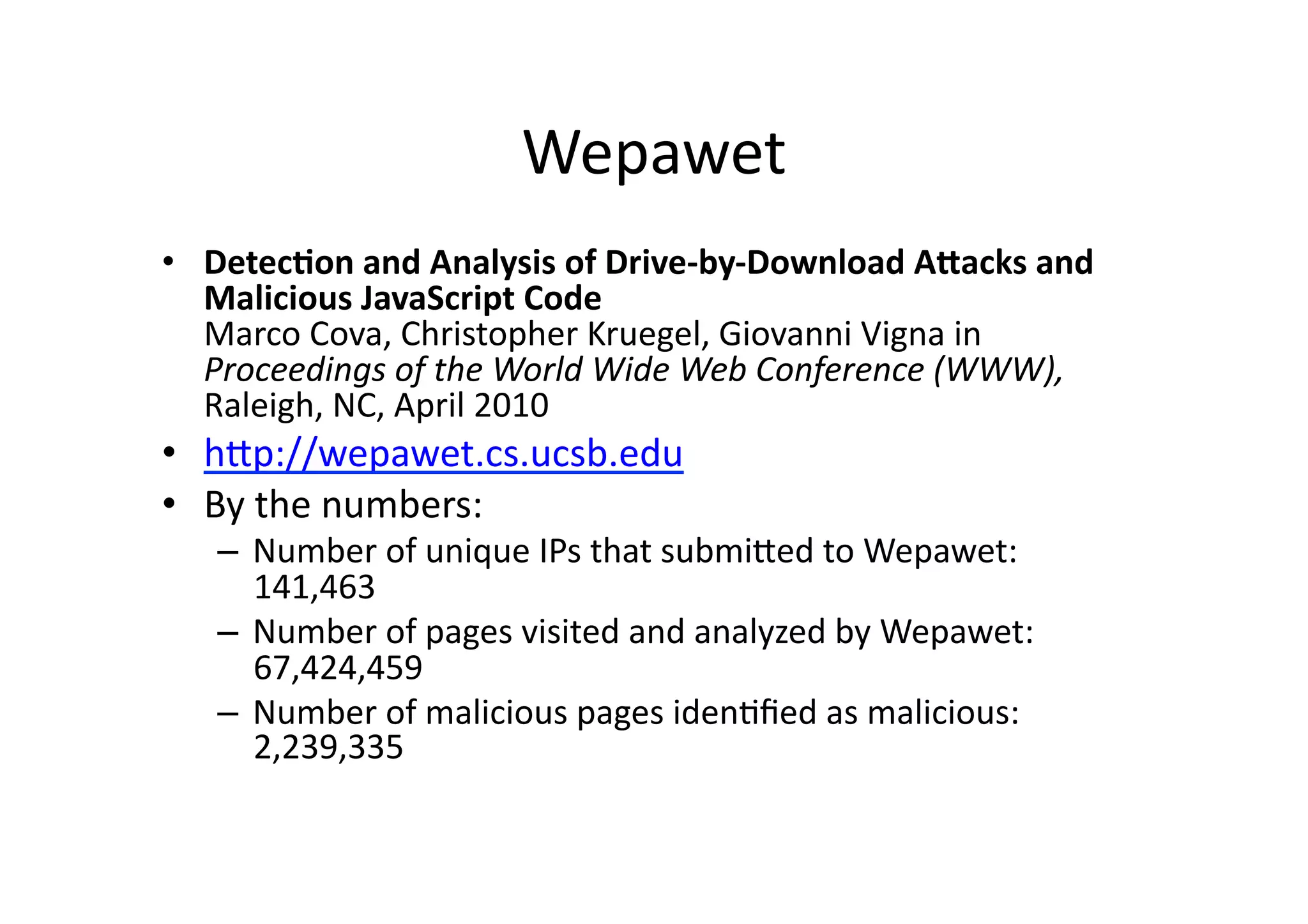 Wepawet	
  
•  Detec3on	
  and	
  Analysis	
  of	
  Drive-­‐by-­‐Download	
  ABacks	
  and	
  
Malicious	
  JavaScript	
  Code	
  
Marco	
  Cova,	
  Christopher	
  Kruegel,	
  Giovanni	
  Vigna	
  in	
  
Proceedings	
  of	
  the	
  World	
  Wide	
  Web	
  Conference	
  (WWW),	
  
Raleigh,	
  NC,	
  April	
  2010	
  
•  hUp://wepawet.cs.ucsb.edu	
  	
  
•  By	
  the	
  numbers:	
  
–  Number	
  of	
  unique	
  IPs	
  that	
  submiUed	
  to	
  Wepawet:	
  
141,463	
  
–  Number	
  of	
  pages	
  visited	
  and	
  analyzed	
  by	
  Wepawet:	
  
67,424,459	
  
–  Number	
  of	
  malicious	
  pages	
  idenVﬁed	
  as	
  malicious:	
  
2,239,335	
  
 