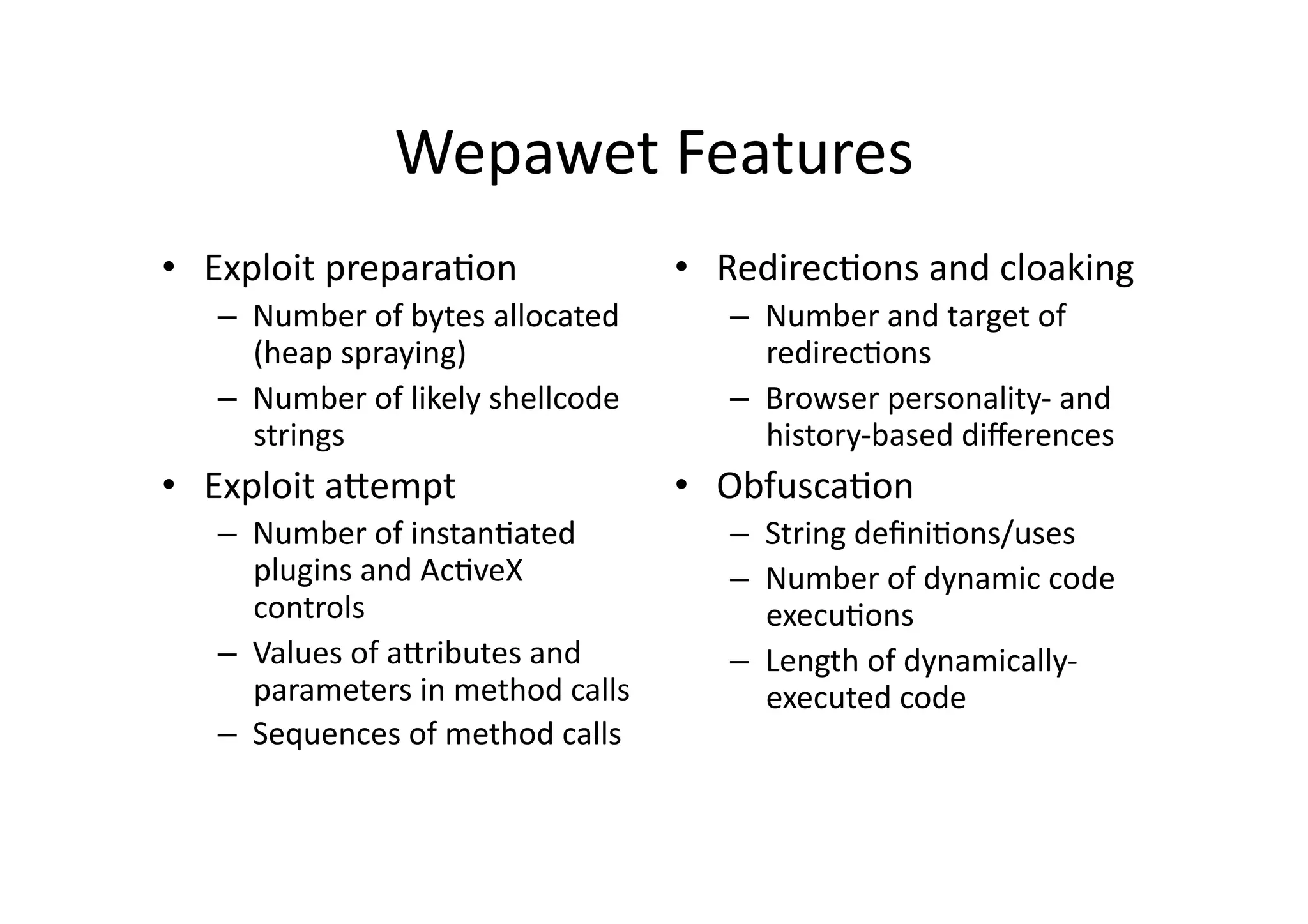Wepawet	
  Features	
  
•  Exploit	
  preparaVon	
  
–  Number	
  of	
  bytes	
  allocated	
  
(heap	
  spraying)	
  
–  Number	
  of	
  likely	
  shellcode	
  
strings	
  
•  Exploit	
  aUempt	
  
–  Number	
  of	
  instanVated	
  
plugins	
  and	
  AcVveX	
  
controls	
  
–  Values	
  of	
  aUributes	
  and	
  
parameters	
  in	
  method	
  calls	
  
–  Sequences	
  of	
  method	
  calls	
  
•  RedirecVons	
  and	
  cloaking	
  
–  Number	
  and	
  target	
  of	
  
redirecVons	
  
–  Browser	
  personality-­‐	
  and	
  
history-­‐based	
  diﬀerences	
  
•  ObfuscaVon	
  
–  String	
  deﬁniVons/uses	
  
–  Number	
  of	
  dynamic	
  code	
  
execuVons	
  
–  Length	
  of	
  dynamically-­‐
executed	
  code	
  
 