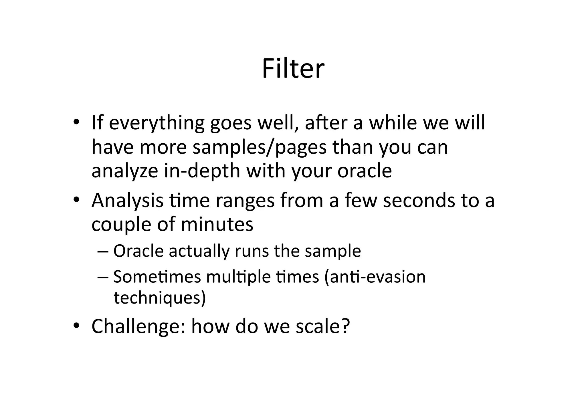Filter	
  
•  If	
  everything	
  goes	
  well,	
  amer	
  a	
  while	
  we	
  will	
  
have	
  more	
  samples/pages	
  than	
  you	
  can	
  
analyze	
  in-­‐depth	
  with	
  your	
  oracle	
  
•  Analysis	
  Vme	
  ranges	
  from	
  a	
  few	
  seconds	
  to	
  a	
  
couple	
  of	
  minutes	
  
– Oracle	
  actually	
  runs	
  the	
  sample	
  
– SomeVmes	
  mulVple	
  Vmes	
  (anV-­‐evasion	
  
techniques)	
  
•  Challenge:	
  how	
  do	
  we	
  scale?	
  
 