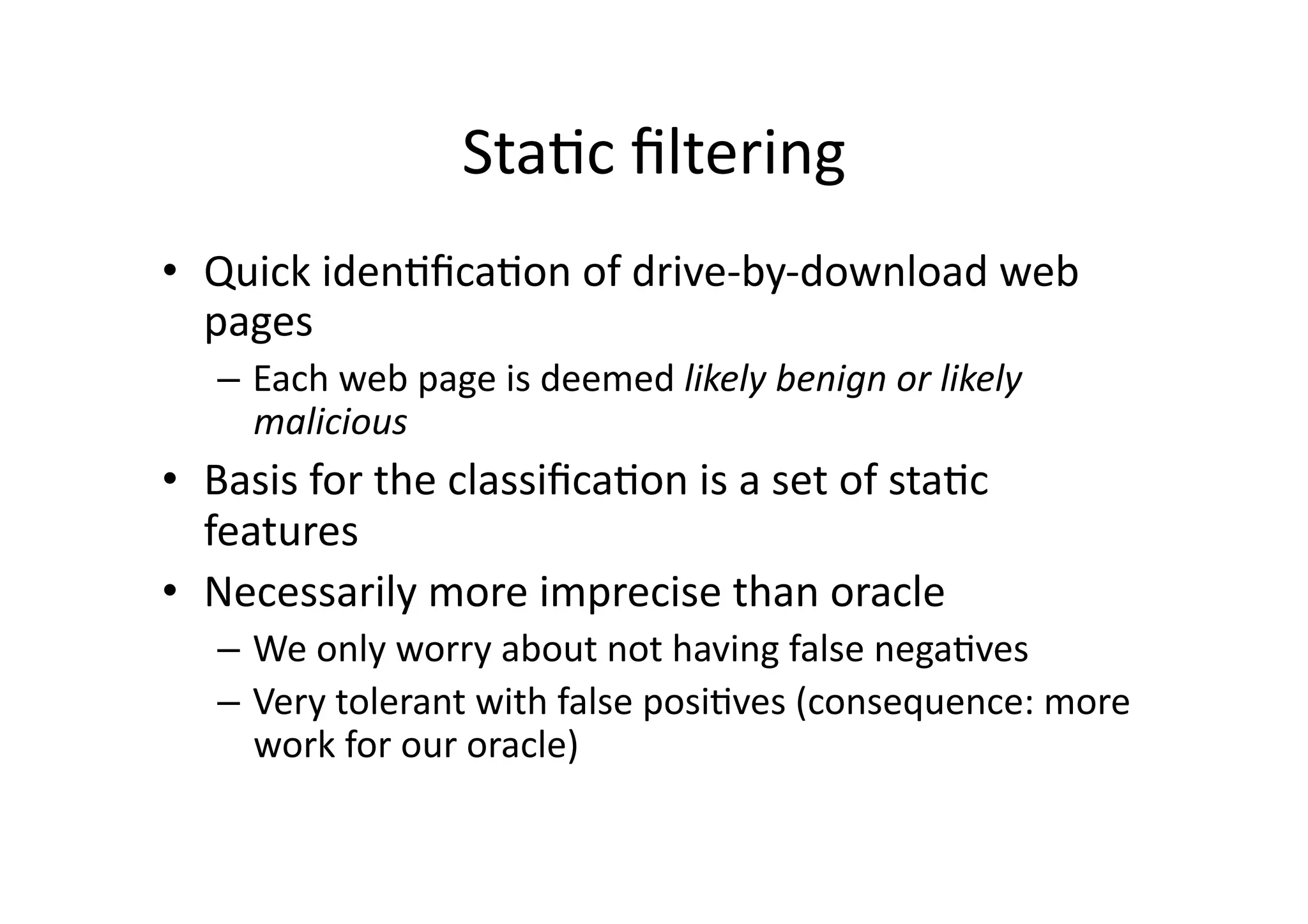 StaVc	
  ﬁltering	
  
•  Quick	
  idenVﬁcaVon	
  of	
  drive-­‐by-­‐download	
  web	
  
pages	
  
–  Each	
  web	
  page	
  is	
  deemed	
  likely	
  benign	
  or	
  likely	
  
malicious	
  
•  Basis	
  for	
  the	
  classiﬁcaVon	
  is	
  a	
  set	
  of	
  staVc	
  
features	
  
•  Necessarily	
  more	
  imprecise	
  than	
  oracle	
  
–  We	
  only	
  worry	
  about	
  not	
  having	
  false	
  negaVves	
  
–  Very	
  tolerant	
  with	
  false	
  posiVves	
  (consequence:	
  more	
  
work	
  for	
  our	
  oracle)	
  
 