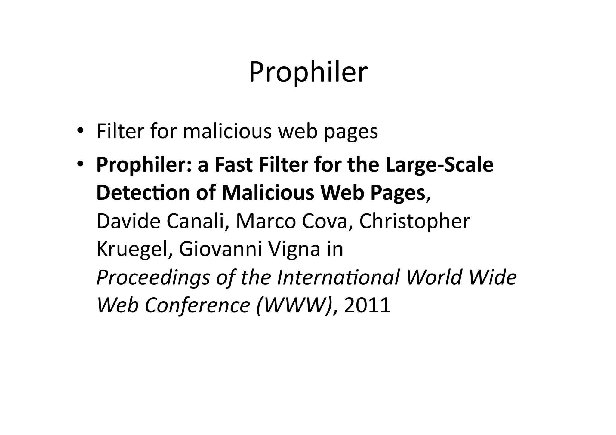 Prophiler	
  
•  Filter	
  for	
  malicious	
  web	
  pages	
  
•  Prophiler:	
  a	
  Fast	
  Filter	
  for	
  the	
  Large-­‐Scale	
  
Detec3on	
  of	
  Malicious	
  Web	
  Pages,	
  
Davide	
  Canali,	
  Marco	
  Cova,	
  Christopher	
  
Kruegel,	
  Giovanni	
  Vigna	
  in	
  
Proceedings	
  of	
  the	
  Interna=onal	
  World	
  Wide	
  
Web	
  Conference	
  (WWW),	
  2011	
  
 