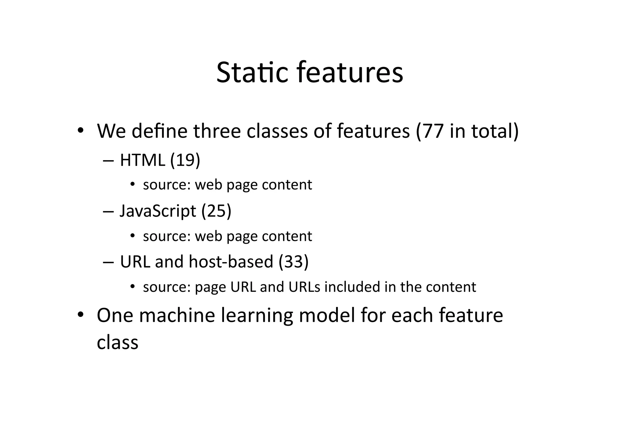 StaVc	
  features	
  
•  We	
  deﬁne	
  three	
  classes	
  of	
  features	
  (77	
  in	
  total)	
  
–  HTML	
  (19)	
  
•  source:	
  web	
  page	
  content	
  
–  JavaScript	
  (25)	
  
•  source:	
  web	
  page	
  content	
  
–  URL	
  and	
  host-­‐based	
  (33)	
  
•  source:	
  page	
  URL	
  and	
  URLs	
  included	
  in	
  the	
  content	
  
•  One	
  machine	
  learning	
  model	
  for	
  each	
  feature	
  
class	
  
 