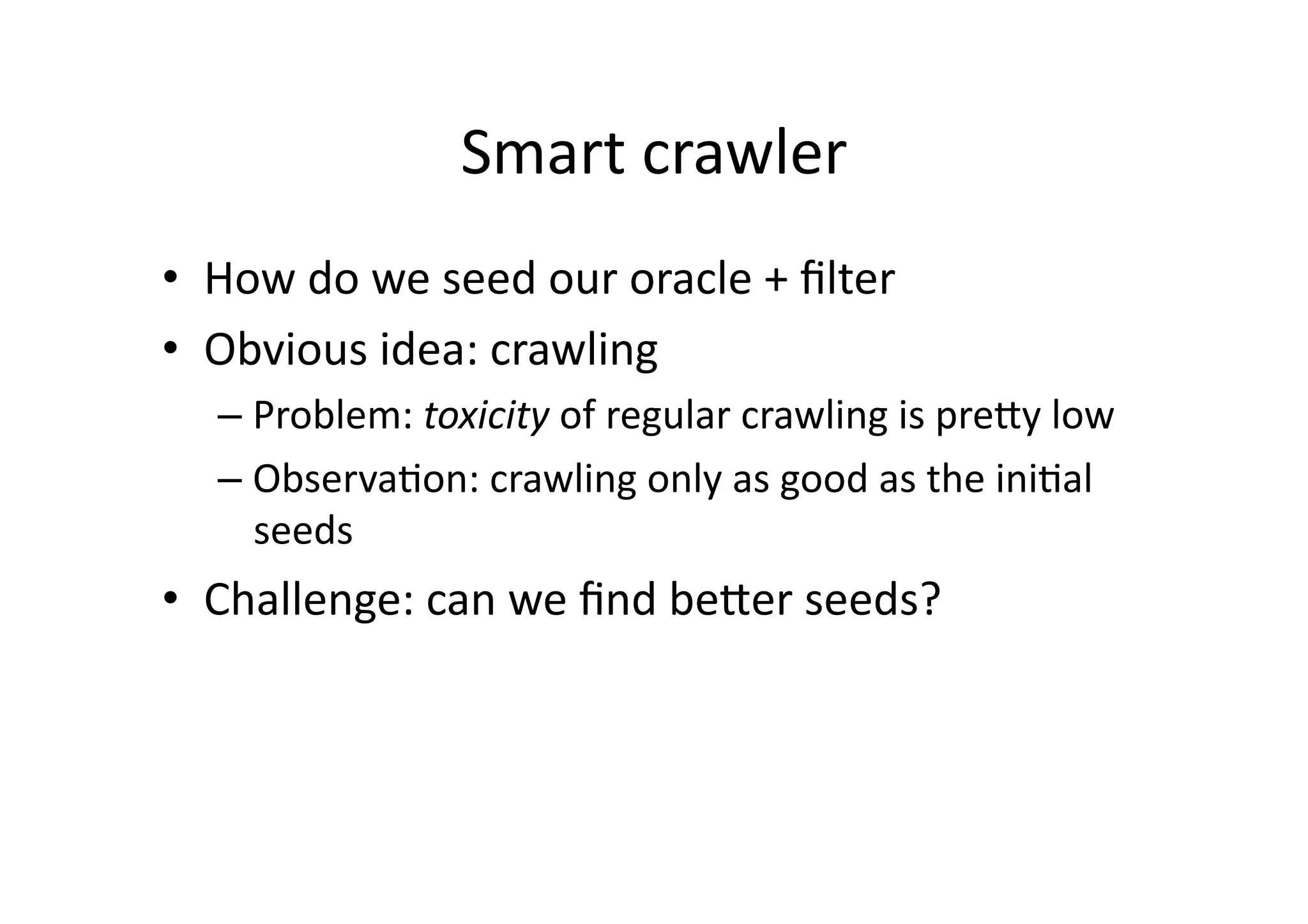 Smart	
  crawler	
  
•  How	
  do	
  we	
  seed	
  our	
  oracle	
  +	
  ﬁlter	
  
•  Obvious	
  idea:	
  crawling	
  
– Problem:	
  toxicity	
  of	
  regular	
  crawling	
  is	
  preUy	
  low	
  
– ObservaVon:	
  crawling	
  only	
  as	
  good	
  as	
  the	
  iniVal	
  
seeds	
  
•  Challenge:	
  can	
  we	
  ﬁnd	
  beUer	
  seeds?	
  
 