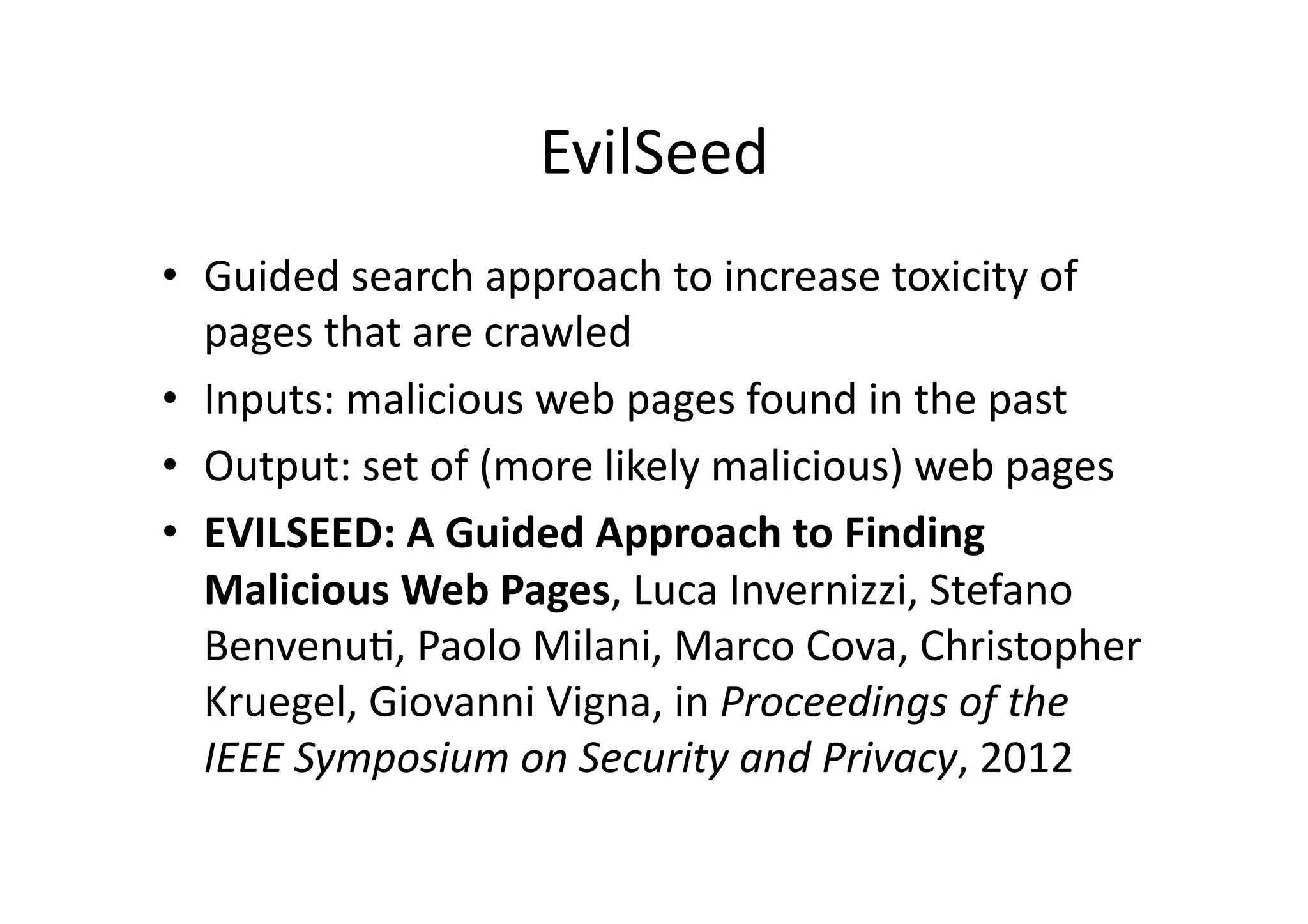 EvilSeed	
  
•  Guided	
  search	
  approach	
  to	
  increase	
  toxicity	
  of	
  
pages	
  that	
  are	
  crawled	
  
•  Inputs:	
  malicious	
  web	
  pages	
  found	
  in	
  the	
  past	
  
•  Output:	
  set	
  of	
  (more	
  likely	
  malicious)	
  web	
  pages	
  
•  EVILSEED:	
  A	
  Guided	
  Approach	
  to	
  Finding	
  
Malicious	
  Web	
  Pages,	
  Luca	
  Invernizzi,	
  Stefano	
  
BenvenuV,	
  Paolo	
  Milani,	
  Marco	
  Cova,	
  Christopher	
  
Kruegel,	
  Giovanni	
  Vigna,	
  in	
  Proceedings	
  of	
  the	
  
IEEE	
  Symposium	
  on	
  Security	
  and	
  Privacy,	
  2012	
  
 