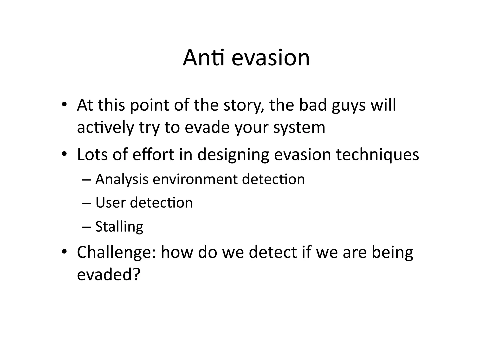 AnV	
  evasion	
  
•  At	
  this	
  point	
  of	
  the	
  story,	
  the	
  bad	
  guys	
  will	
  
acVvely	
  try	
  to	
  evade	
  your	
  system	
  
•  Lots	
  of	
  eﬀort	
  in	
  designing	
  evasion	
  techniques	
  
– Analysis	
  environment	
  detecVon	
  
– User	
  detecVon	
  
– Stalling	
  
•  Challenge:	
  how	
  do	
  we	
  detect	
  if	
  we	
  are	
  being	
  
evaded?	
  
 
