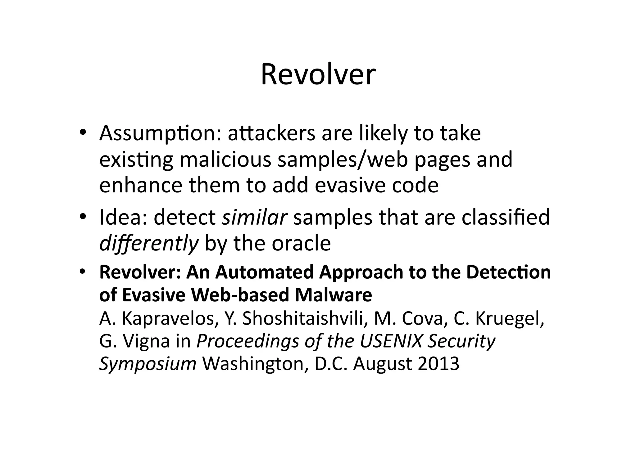 Revolver	
  
•  AssumpVon:	
  aUackers	
  are	
  likely	
  to	
  take	
  
exisVng	
  malicious	
  samples/web	
  pages	
  and	
  
enhance	
  them	
  to	
  add	
  evasive	
  code	
  
•  Idea:	
  detect	
  similar	
  samples	
  that	
  are	
  classiﬁed	
  
diﬀerently	
  by	
  the	
  oracle	
  
•  Revolver:	
  An	
  Automated	
  Approach	
  to	
  the	
  Detec3on	
  
of	
  Evasive	
  Web-­‐based	
  Malware	
  
A.	
  Kapravelos,	
  Y.	
  Shoshitaishvili,	
  M.	
  Cova,	
  C.	
  Kruegel,	
  
G.	
  Vigna	
  in	
  Proceedings	
  of	
  the	
  USENIX	
  Security	
  
Symposium	
  Washington,	
  D.C.	
  August	
  2013	
  
 