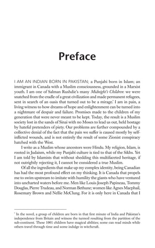 Preface

I AM AN INDIAN BORN IN PAKISTAN; a Punjabi born in Islam; an
immigrant in Canada with a Muslim consciousness, grounded in a Marxist
youth. I am one of Salman Rushdie’s many Midnight’s Children: we were
snatched from the cradle of a great civilization and made permanent refugees,
sent in search of an oasis that turned out to be a mirage.* I am in pain, a
living witness to how dreams of hope and enlightenment can be turned into
a nightmare of despair and failure. Promises made to the children of my
generation that were never meant to be kept. Today, the result is a Muslim
society lost in the sands of Sinai with no Moses to lead us out, held hostage
by hateful pretenders of piety. Our problems are further compounded by a
collective denial of the fact that the pain we suffer is caused mostly by self-
inﬂicted wounds, and is not entirely the result of some Zionist conspiracy
hatched with the West.
     I write as a Muslim whose ancestors were Hindu. My religion, Islam, is
rooted in Judaism, while my Punjabi culture is tied to that of the Sikhs. Yet
I am told by Islamists that without shedding this multifaceted heritage, if
not outrightly rejecting it, I cannot be considered a true Muslim.
     Of all the ingredients that make up my complex identity, being Canadian
has had the most profound effect on my thinking. It is Canada that propels
me to swim upstream to imitate with humility the giants who have ventured
into uncharted waters before me. Men like Louis-Joseph Papineau, Tommy
Douglas, Pierre Trudeau, and Norman Bethune; women like Agnes Macphail,
Rosemary Brown and Nellie McClung. For it is only here in Canada that I



*
  In the novel, a group of children are born in that ﬁrst minute of India and Pakistan’s
independence from Britain and witness the turmoil resulting from the partition of the
sub-continent. These 1001 children have magical abilities; some can read minds while
others travel through time and some indulge in witchcraft.
 