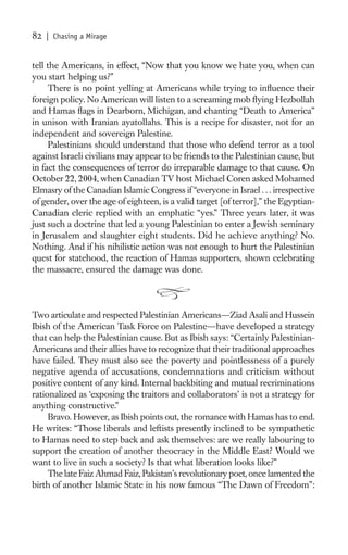 82   | Chasing a Mirage


tell the Americans, in effect, “Now that you know we hate you, when can
you start helping us?”
     There is no point yelling at Americans while trying to inﬂuence their
foreign policy. No American will listen to a screaming mob ﬂying Hezbollah
and Hamas ﬂags in Dearborn, Michigan, and chanting “Death to America”
in unison with Iranian ayatollahs. This is a recipe for disaster, not for an
independent and sovereign Palestine.
     Palestinians should understand that those who defend terror as a tool
against Israeli civilians may appear to be friends to the Palestinian cause, but
in fact the consequences of terror do irreparable damage to that cause. On
October 22, 2004, when Canadian TV host Michael Coren asked Mohamed
Elmasry of the Canadian Islamic Congress if “everyone in Israel . . . irrespective
of gender, over the age of eighteen, is a valid target [of terror],” the Egyptian-
Canadian cleric replied with an emphatic “yes.” Three years later, it was
just such a doctrine that led a young Palestinian to enter a Jewish seminary
in Jerusalem and slaughter eight students. Did he achieve anything? No.
Nothing. And if his nihilistic action was not enough to hurt the Palestinian
quest for statehood, the reaction of Hamas supporters, shown celebrating
the massacre, ensured the damage was done.



Two articulate and respected Palestinian Americans—Ziad Asali and Hussein
Ibish of the American Task Force on Palestine—have developed a strategy
that can help the Palestinian cause. But as Ibish says: “Certainly Palestinian-
Americans and their allies have to recognize that their traditional approaches
have failed. They must also see the poverty and pointlessness of a purely
negative agenda of accusations, condemnations and criticism without
positive content of any kind. Internal backbiting and mutual recriminations
rationalized as ‘exposing the traitors and collaborators’ is not a strategy for
anything constructive.”
     Bravo. However, as Ibish points out, the romance with Hamas has to end.
He writes: “Those liberals and leftists presently inclined to be sympathetic
to Hamas need to step back and ask themselves: are we really labouring to
support the creation of another theocracy in the Middle East? Would we
want to live in such a society? Is that what liberation looks like?”
     The late Faiz Ahmad Faiz, Pakistan’s revolutionary poet, once lamented the
birth of another Islamic State in his now famous “The Dawn of Freedom”:
 