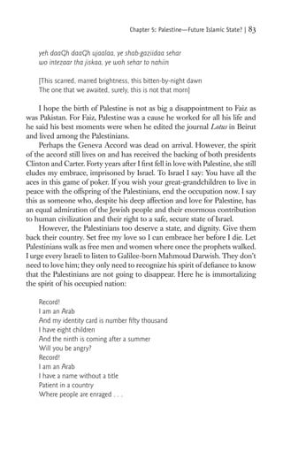 Chapter 5: Palestine—Future Islamic State? |   83

    yeh daaGh daaGh ujaalaa, ye shab-gaziidaa sehar
    wo intezaar tha jiskaa, ye woh sehar to nahiin

    [This scarred, marred brightness, this bitten-by-night dawn
    The one that we awaited, surely, this is not that morn]

     I hope the birth of Palestine is not as big a disappointment to Faiz as
was Pakistan. For Faiz, Palestine was a cause he worked for all his life and
he said his best moments were when he edited the journal Lotus in Beirut
and lived among the Palestinians.
     Perhaps the Geneva Accord was dead on arrival. However, the spirit
of the accord still lives on and has received the backing of both presidents
Clinton and Carter. Forty years after I ﬁrst fell in love with Palestine, she still
eludes my embrace, imprisoned by Israel. To Israel I say: You have all the
aces in this game of poker. If you wish your great-grandchildren to live in
peace with the offspring of the Palestinians, end the occupation now. I say
this as someone who, despite his deep affection and love for Palestine, has
an equal admiration of the Jewish people and their enormous contribution
to human civilization and their right to a safe, secure state of Israel.
     However, the Palestinians too deserve a state, and dignity. Give them
back their country. Set free my love so I can embrace her before I die. Let
Palestinians walk as free men and women where once the prophets walked.
I urge every Israeli to listen to Galilee-born Mahmoud Darwish. They don’t
need to love him; they only need to recognize his spirit of deﬁance to know
that the Palestinians are not going to disappear. Here he is immortalizing
the spirit of his occupied nation:

    Record!
    I am an Arab
    And my identity card is number ﬁfty thousand
    I have eight children
    And the ninth is coming after a summer
    Will you be angry?
    Record!
    I am an Arab
    I have a name without a title
    Patient in a country
    Where people are enraged . . .
 