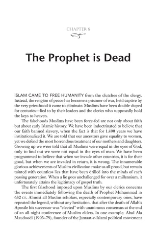 Chapter 6




      The Prophet is Dead


ISLAM CAME TO FREE HUMANITY from the clutches of the clergy.
Instead, the religion of peace has become a prisoner of war, held captive by
the very priesthood it came to eliminate. Muslims have been double-duped
for centuries—lied to by their leaders and the clerics who supposedly hold
the keys to heaven.
     The falsehoods Muslims have been force-fed are not only about faith
but about early Islamic history. We have been indoctrinated to believe that
our faith banned slavery, when the fact is that for 1,400 years we have
institutionalized it. We are told that our ancestors gave equality to women,
yet we defend the most horrendous treatment of our mothers and daughters.
Growing up we were told that all Muslims were equal in the eyes of God,
only to ﬁnd out we were not equal in the eyes of man. We have been
programmed to believe that when we invade other countries, it is for their
good, but when we are invaded in return, it is wrong. The innumerable
glorious achievements of Muslim civilization make us all proud, but remain
tainted with countless lies that have been drilled into the minds of each
passing generation. When a lie goes unchallenged for over a millennium, it
unfortunately attains the legitimacy of gospel truth.
     The ﬁrst falsehood imposed upon Muslims by our clerics concerns
the events immediately following the death of Prophet Muhammad in
632 CE. Almost all Muslim scholars, especially contemporary ones, have
repeated the legend, without any hesitation, that after the death of Allah’s
Apostle his successor was “elected” with unanimous consensus at the end
of an all-night conference of Muslim elders. In one example, Abul Ala
Maudoodi (1903–79), founder of the Jamaat-e-Islami political movement
 