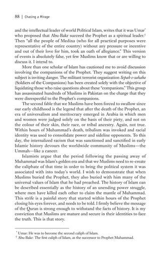 88    | Chasing a Mirage


and the intellectual leader of world Political Islam, writes that it was Umar*
who proposed that Abu-Bakr succeed the Prophet as a spiritual leader.†
Then “all the people of Medina (who for all practical purposes were
representative of the entire country) without any pressure or incentive
and out of their love for him, took an oath of allegiance.” This version
of events is absolutely false, yet few Muslims know that or are willing to
discuss it. I intend to.
     More than one scholar of Islam has cautioned me to avoid discussion
involving the companions of the Prophet. They suggest writing on this
subject is inviting danger. The militant terrorist organization Sepah-e-sahaba
(Soldiers of the Companions) has been created solely with the objective of
liquidating those who raise questions about these “companions.” This group
has assassinated hundreds of Muslims in Pakistan on the charge that they
were disrespectful to the Prophet’s companions.
     The second fable that we Muslims have been forced to swallow since
our early childhood is the legend that after the death of the Prophet, an
era of universalism and meritocracy emerged in Arabia in which men
and women were judged solely on the basis of their piety, and not on
the colour of their skin, their race, or tribal ancestry. Again, not true.
Within hours of Muhammad’s death, tribalism was invoked and racial
identity was used to consolidate power and sideline opponents. To this
day, the internalized racism that was sanctioned and sanctiﬁed in early
Islamic history devours the worldwide community of Muslims—the
Ummah—like a cancer.
     Islamists argue that the period following the passing away of
Muhammad was Islam’s golden era and that we Muslims need to re-create
the caliphate of that time in order to bring the political system it was
associated with into today’s world. I wish to demonstrate that when
Muslims buried the Prophet, they also buried with him many of the
universal values of Islam that he had preached. The history of Islam can
be described essentially as the history of an unending power struggle,
where men have killed each other to claim the mantle of Muhammad.
This strife is a painful story that started within hours of the Prophet
closing his eyes forever, and needs to be told. I ﬁrmly believe the message
of the Quran is strong enough to withstand the facts of history. It is my
conviction that Muslims are mature and secure in their identities to face
the truth. This is that story.

*
    Umar: He was to become the second caliph of Islam.
†
    Abu-Bakr: The ﬁrst caliph of Islam, as the successor to Prophet Muhammad.
 