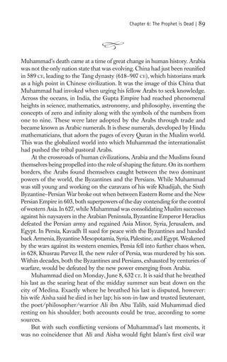 Chapter 6: The Prophet is Dead |   89




Muhammad’s death came at a time of great change in human history. Arabia
was not the only nation state that was evolving. China had just been reuniﬁed
in 589 CE, leading to the Tang dynasty (618–907 CE), which historians mark
as a high point in Chinese civilization. It was the image of this China that
Muhammad had invoked when urging his fellow Arabs to seek knowledge.
Across the oceans, in India, the Gupta Empire had reached phenomenal
heights in science, mathematics, astronomy, and philosophy, inventing the
concepts of zero and inﬁnity along with the symbols of the numbers from
one to nine. These were later adopted by the Arabs through trade and
became known as Arabic numerals. It is these numerals, developed by Hindu
mathematicians, that adorn the pages of every Quran in the Muslim world.
This was the globalized world into which Muhammad the internationalist
had pushed the tribal pastoral Arabs.
     At the crossroads of human civilizations, Arabia and the Muslims found
themselves being propelled into the role of shaping the future. On its northern
borders, the Arabs found themselves caught between the two dominant
powers of the world, the Byzantines and the Persians. While Muhammad
was still young and working on the caravans of his wife Khadijah, the Sixth
Byzantine–Persian War broke out when between Eastern Rome and the New
Persian Empire in 603, both superpowers of the day contending for the control
of western Asia. In 627, while Muhammad was consolidating Muslim successes
against his naysayers in the Arabian Peninsula, Byzantine Emperor Heraclius
defeated the Persian army and regained Asia Minor, Syria, Jerusalem, and
Egypt. In Persia, Kavadh II sued for peace with the Byzantines and handed
back Armenia, Byzantine Mesopotamia, Syria, Palestine, and Egypt. Weakened
by the wars against its western enemies, Persia fell into further chaos when,
in 628, Khusrau Parvez II, the new ruler of Persia, was murdered by his son.
Within decades, both the Byzantines and Persians, exhausted by centuries of
warfare, would be defeated by the new power emerging from Arabia.
     Muhammad died on Monday, June 8, 632 CE. It is said that he breathed
his last as the searing heat of the midday summer sun beat down on the
city of Medina. Exactly where he breathed his last is disputed, however:
his wife Aisha said he died in her lap; his son-in-law and trusted lieutenant,
the poet/philosopher/warrior Ali ibn Abu Talib, said Muhammad died
resting on his shoulder; both accounts could be true, according to some
sources.
     But with such conﬂicting versions of Muhammad’s last moments, it
was no coincidence that Ali and Aisha would ﬁght Islam’s ﬁrst civil war
 