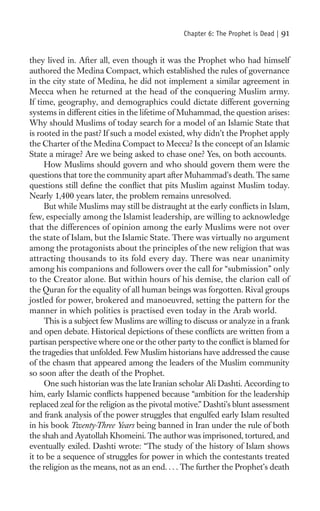 Chapter 6: The Prophet is Dead |   91

they lived in. After all, even though it was the Prophet who had himself
authored the Medina Compact, which established the rules of governance
in the city state of Medina, he did not implement a similar agreement in
Mecca when he returned at the head of the conquering Muslim army.
If time, geography, and demographics could dictate different governing
systems in different cities in the lifetime of Muhammad, the question arises:
Why should Muslims of today search for a model of an Islamic State that
is rooted in the past? If such a model existed, why didn’t the Prophet apply
the Charter of the Medina Compact to Mecca? Is the concept of an Islamic
State a mirage? Are we being asked to chase one? Yes, on both accounts.
     How Muslims should govern and who should govern them were the
questions that tore the community apart after Muhammad’s death. The same
questions still deﬁne the conﬂict that pits Muslim against Muslim today.
Nearly 1,400 years later, the problem remains unresolved.
     But while Muslims may still be distraught at the early conﬂicts in Islam,
few, especially among the Islamist leadership, are willing to acknowledge
that the differences of opinion among the early Muslims were not over
the state of Islam, but the Islamic State. There was virtually no argument
among the protagonists about the principles of the new religion that was
attracting thousands to its fold every day. There was near unanimity
among his companions and followers over the call for “submission” only
to the Creator alone. But within hours of his demise, the clarion call of
the Quran for the equality of all human beings was forgotten. Rival groups
jostled for power, brokered and manoeuvred, setting the pattern for the
manner in which politics is practised even today in the Arab world.
     This is a subject few Muslims are willing to discuss or analyze in a frank
and open debate. Historical depictions of these conﬂicts are written from a
partisan perspective where one or the other party to the conﬂict is blamed for
the tragedies that unfolded. Few Muslim historians have addressed the cause
of the chasm that appeared among the leaders of the Muslim community
so soon after the death of the Prophet.
     One such historian was the late Iranian scholar Ali Dashti. According to
him, early Islamic conﬂicts happened because “ambition for the leadership
replaced zeal for the religion as the pivotal motive.” Dashti’s blunt assessment
and frank analysis of the power struggles that engulfed early Islam resulted
in his book Twenty-Three Years being banned in Iran under the rule of both
the shah and Ayatollah Khomeini. The author was imprisoned, tortured, and
eventually exiled. Dashti wrote: “The study of the history of Islam shows
it to be a sequence of struggles for power in which the contestants treated
the religion as the means, not as an end. . . . The further the Prophet’s death
 