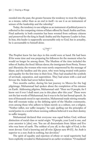 92   | Chasing a Mirage


receded into the past, the greater became the tendency to treat the religion
as a means, rather than as an end in itself—to use it as an instrument of
seizure of the leadership and the rulership.”
     Today, the tendency to use religion as an instrument of political power is
reﬂected in the competing visions of Islam offered by Saudi Arabia and Iran.
Final authority in both countries has been wrested from ordinary citizens
and preserved for the king in Saudi Arabia and the Supreme Leader in Iran.
In Iran, this leader is supposedly accountable only to God, but in actuality,
he is accountable to himself alone.



The Prophet knew his last days in this world were at hand. He had been
ill for some time and was preparing his followers for the moment when he
would no longer be among them. The Muslims of the time included the
tribes of Arabia; the freed African slaves; the immigrants from Persia, Yemen
and Abyssinia; the women who were newly empowered by the message of
Islam; and the landless and the poor, who were being treated with justice
and equality for the ﬁrst time in their lives. They had smashed the symbols
of servitude, separation, and superstition. They had arisen with a zeal and
fervour the Arabs had never before known.
      Two months earlier, during his last journey to Mecca for the hajj
pilgrimage, Muhammad had spoken about the completion of his mission
on Earth. Addressing pilgrims, Muhammad said: “Hear me O people, for I
know not if ever I shall meet you in this place after this year.” These were
not the last words of Muhammad, but it was to be his last formal speech. As
tens of thousands stood in rapt attention, Muhammad made stirring remarks
that still resonate today as the deﬁning spirit of the Muslim community,
even among those who adhere to Islam merely as a culture, not a religion.
“Neither inﬂict, nor suffer inequity,” he said, spelling out the principles of
social justice in a world where teeming millions believed it was their destiny
to suffer inequity.
      Muhammad declared that everyone was equal before God, without
distinction of social class or racial origin: “O people, your Lord is one, and
your ancestor is [also] one. You are all descendants from Adam and Eve
who was born of earth. The noblest of you all, in the sight of God, is the
most devout. God is knowing and all wise [Quran sura 49:13]. An Arab is
superior to a non-Arab in nothing, but devotion.”
      The spirit of equality and rejection of ethnic or racial superiority had
been explicitly revealed to Muhammad in an earlier revelation: “O mankind!
 