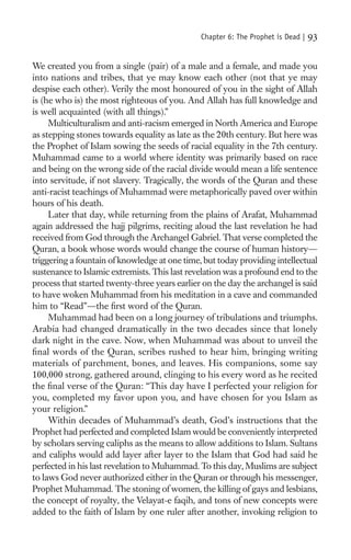 Chapter 6: The Prophet is Dead |   93

We created you from a single (pair) of a male and a female, and made you
into nations and tribes, that ye may know each other (not that ye may
despise each other). Verily the most honoured of you in the sight of Allah
is (he who is) the most righteous of you. And Allah has full knowledge and
is well acquainted (with all things).”
     Multiculturalism and anti-racism emerged in North America and Europe
as stepping stones towards equality as late as the 20th century. But here was
the Prophet of Islam sowing the seeds of racial equality in the 7th century.
Muhammad came to a world where identity was primarily based on race
and being on the wrong side of the racial divide would mean a life sentence
into servitude, if not slavery. Tragically, the words of the Quran and these
anti-racist teachings of Muhammad were metaphorically paved over within
hours of his death.
     Later that day, while returning from the plains of Arafat, Muhammad
again addressed the hajj pilgrims, reciting aloud the last revelation he had
received from God through the Archangel Gabriel. That verse completed the
Quran, a book whose words would change the course of human history—
triggering a fountain of knowledge at one time, but today providing intellectual
sustenance to Islamic extremists. This last revelation was a profound end to the
process that started twenty-three years earlier on the day the archangel is said
to have woken Muhammad from his meditation in a cave and commanded
him to “Read”—the ﬁrst word of the Quran.
     Muhammad had been on a long journey of tribulations and triumphs.
Arabia had changed dramatically in the two decades since that lonely
dark night in the cave. Now, when Muhammad was about to unveil the
ﬁnal words of the Quran, scribes rushed to hear him, bringing writing
materials of parchment, bones, and leaves. His companions, some say
100,000 strong, gathered around, clinging to his every word as he recited
the ﬁnal verse of the Quran: “This day have I perfected your religion for
you, completed my favor upon you, and have chosen for you Islam as
your religion.”
     Within decades of Muhammad’s death, God’s instructions that the
Prophet had perfected and completed Islam would be conveniently interpreted
by scholars serving caliphs as the means to allow additions to Islam. Sultans
and caliphs would add layer after layer to the Islam that God had said he
perfected in his last revelation to Muhammad. To this day, Muslims are subject
to laws God never authorized either in the Quran or through his messenger,
Prophet Muhammad. The stoning of women, the killing of gays and lesbians,
the concept of royalty, the Velayat-e faqih, and tons of new concepts were
added to the faith of Islam by one ruler after another, invoking religion to
 