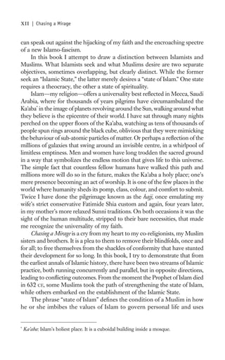 xii     | Chasing a Mirage


can speak out against the hijacking of my faith and the encroaching spectre
of a new Islamo-fascism.
     In this book I attempt to draw a distinction between Islamists and
Muslims. What Islamists seek and what Muslims desire are two separate
objectives, sometimes overlapping, but clearly distinct. While the former
seek an “Islamic State,” the latter merely desires a “state of Islam.” One state
requires a theocracy, the other a state of spirituality.
     Islam—my religion—offers a universality best reﬂected in Mecca, Saudi
Arabia, where for thousands of years pilgrims have circumambulated the
Ka’aba* in the image of planets revolving around the Sun, walking around what
they believe is the epicentre of their world. I have sat through many nights
perched on the upper ﬂoors of the Ka’aba, watching as tens of thousands of
people spun rings around the black cube, oblivious that they were mimicking
the behaviour of sub-atomic particles of matter. Or perhaps a reﬂection of the
millions of galaxies that swing around an invisible centre, in a whirlpool of
limitless emptiness. Men and women have long trodden the sacred ground
in a way that symbolizes the endless motion that gives life to this universe.
The simple fact that countless fellow humans have walked this path and
millions more will do so in the future, makes the Ka’aba a holy place; one’s
mere presence becoming an act of worship. It is one of the few places in the
world where humanity sheds its pomp, class, colour, and comfort to submit.
Twice I have done the pilgrimage known as the hajj, once emulating my
wife’s strict conservative Fatimide Shia custom and again, four years later,
in my mother’s more relaxed Sunni traditions. On both occasions it was the
sight of the human multitude, stripped to their bare necessities, that made
me recognize the universality of my faith.
     Chasing a Mirage is a cry from my heart to my co-religionists, my Muslim
sisters and brothers. It is a plea to them to remove their blindfolds, once and
for all; to free themselves from the shackles of conformity that have stunted
their development for so long. In this book, I try to demonstrate that from
the earliest annals of Islamic history, there have been two streams of Islamic
practice, both running concurrently and parallel, but in opposite directions,
leading to conﬂicting outcomes. From the moment the Prophet of Islam died
in 632 CE, some Muslims took the path of strengthening the state of Islam,
while others embarked on the establishment of the Islamic State.
     The phrase “state of Islam” deﬁnes the condition of a Muslim in how
he or she imbibes the values of Islam to govern personal life and uses


*
    Ka’aba: Islam’s holiest place. It is a cuboidal building inside a mosque.
 