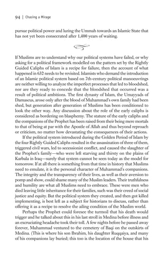 94   | Chasing a Mirage


pursue political power and luring the Ummah towards an Islamic State that
has not yet been consecrated after 1,400 years of waiting.



If Muslims are to understand why our political systems have failed, or why
asking for a political framework modelled on the pattern set by the Rightly
Guided Caliphs of Islam is a recipe for failure, then the account of what
happened in 632 needs to be revisited. Islamists who demand the introduction
of an Islamic political system based on 7th-century political manoeuvrings
are neither willing to analyze the imperfect processes that led to bloodshed,
nor are they ready to concede that the bloodshed that occurred was a
result of political ambitions. The ﬁrst dynasty of Islam, the Umayyads of
Damascus, arose only after the blood of Muhammad’s own family had been
shed, but generation after generation of Muslims has been conditioned to
look the other way. Any discussion about the role of the early caliphs is
considered as bordering on blasphemy. The stature of the early caliphs and
the companions of the Prophet has been raised from their being mere mortals
to that of being at par with the Apostle of Allah and thus beyond reproach
or criticism, no matter how devastating the consequences of their actions.
     If the political system introduced during the Golden Period of Islam by
the four Rightly Guided Caliphs resulted in the assassination of three of them,
triggered civil wars, led to secessionist conﬂict, and caused the slaughter of
the Prophet’s family—who were left starving and thirsty on the plains of
Karbala in Iraq—surely that system cannot be seen today as the model for
tomorrow. If at all there is something from that time in history that Muslims
need to emulate, it is the personal character of Muhammad’s companions.
The integrity and the transparency of their lives, as well as their aversion to
pomp and show, could shame many of the Muslim leaders. Their truthfulness
and humility are what all Muslims need to embrace. These were men who
died leaving little inheritance for their families, such was their creed of social
justice and equity. But the political system they created, and then got killed
implementing, is best left as a subject for historians to discuss, rather than
offering it as a recipe to resolve the ailing condition of the Muslim world.
     Perhaps the Prophet could foresee the turmoil that his death would
trigger and he talked about this in his last stroll in Medina before illness and
an excruciating headache took their toll. A few nights before he passed away
forever, Muhammad ventured to the cemetery of Baqi on the outskirts of
Medina. (This is where his son Ibrahim, his daughter Ruqqaiya, and many
of his companions lay buried; this too is the location of the house that his
 