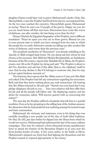 Chapter 6: The Prophet is Dead |   95

daughter Fatima would later visit to grieve Muhammad’s death.) Only Abu
Muwayhibah, a man the Prophet had freed from slavery, accompanied him.
As the two men reached the cemetery, Muwayhibah quotes Muhammad
as saying: “Peace be unto you, O people of the graves. Happy are you, for
you are much better off than men here. Dissensions have come like waves
of darkness, one after another, the last being worst than the ﬁrst.”
     Husayn Haykal, the Egyptian biographer of the Prophet, used a different
translation: “Peace be upon you who are in these graves. Blessed are you
in your present state to which you have emerged from the state in which
the people live on earth. Subversive attacks are falling one after another like
waves of darkness, each worse than the previous ones.”
     The prophetic prediction of “dissensions” was already unfolding as the
Apostle of Allah trudged back home. No one dared ask him whom he had
chosen as his successor. Abd Allah bin Muslim Ibn Qutaybah, an Andalusian
historian of the 9th century, reports that Abdullah ibn al-Abbas, the Prophet’s
cousin, met Ali as the Prophet lay dying and said: “The Prophet is about to
die! Go, therefore and ask him if this affair [that is, the caliphate] shall be
ours, that he may declare it. But if it belongs to someone else, then he may
at least enjoin kindness towards us.”
     The historian then reports that Ibn Abbas went to Umar and Abu-Bakr
and asked if the Prophet had left any instructions regarding his succession.
Both said that they knew nothing about any such instructions. On hearing
this, Ibn Abbas returned to Ali and said: “‘Stretch out your hand that I may
pledge allegiance (ba’yah) to you . . . Your own relatives will then offer their
ba’yah and all the people will follow suit.’ Ali, displaying caution, and his
desire for consensus, asked, ‘Will anyone quarrel with us concerning this
matter?’”
     The next day the Prophet suffered a headache that left him in a painful
condition. Even as he lay perspiring in the stiﬂing heat of the Arabian summer,
the dissension that he had predicted was surfacing among his trusted troops
and their commanders.
     Muhammad, the visionary and statesman, even in his dying days was
carefully moulding a new people out of the clay of Arab tribal traditions.
On May 26, 632, just days before he slipped into the illness from which he
would not recover, Muhammad had authorized the last of his many military
campaigns. This time he ordered a three-thousand-strong expeditionary
force to attack the frontier of the Byzantine Empire in an area near the
Syria–Jordan border of today. A few years earlier, in the battle at Mu’ta,
Muhammad’s adopted son Zayd had died ﬁghting the Byzantines and the
Prophet wanted to respond appropriately to the enemy.
 