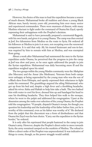 96   | Chasing a Mirage


     However, his choice of the man to lead the expedition became a source
of much dissent. Muhammad broke all tradition and chose a young Black
African man, barely twenty years old, promoting him over many senior
and experienced commanders. There were murmurs of dissent, with many
Muslims reluctant to ﬁght under the command of Osama bin Zayd, openly
expressing their unhappiness with the Prophet’s decision.
     Muhammad is said to have personally prepared a ceremonial ﬂagpole,
with his own hands, and given it to young Osama. The camp was then erected
at Jorf, ﬁve kilometres from Medina on the route to Syria. He ordered all
his followers at Medina to join it at once, not excepting even the renowned
companions. It is said that only Ali, his trusted lieutenant and son-in-law,
was required by him to remain with him at Medina, and was exempted
from going.
     About a week after Muhammad had summoned the men to the Syrian
expedition under Osama, he perceived that the progress to join the camp
at Jorf was slow and poor, so he once again addressed the people to join
the Syrian expedition. Muhammad was daily becoming more ill and the
expedition weighed upon his mind.
     The two groups within the young Muslim community were the Muhajirun
(the Meccans) and the Ansar (the Medinans). Veterans from both camps
were unhappy at being superseded by the young man who was the son of
a Black slave from Ethiopia, and openly expressed their reluctance to ﬁght
under his command. The grumblings angered the ailing Muhammad, who
got up from his bed and, despite a high fever and a throbbing headache,
asked his wives Aisha and Hafsah to help him take a bath. The two bathed
him with water to cool his fever, dressed him up and bandaged his head to
ease his throbbing headache. They then helped him walk to the mosque,
where he went to the pulpit and addressed the congregation. Upset at the
dissension among the ranks over selection of the young Osama, the Prophet
told the congregation: “O people, dispatch Osama’s troops, for though you
question his leadership and the leadership of his father before him, yet he is
worthy of this command, even as his father was worthy of it.” He declared
from the pulpit that this discontent was a form of disobedience and that
Osama bin Zayd was the best choice. “Carry out the expedition to the Syrian
border,” he ordered.
     It is only after his reprimand that people hastened to the camp to join
Osama’s army. However, despite the Prophet’s direct order to move towards
Syria, the army remained camped on the outskirts of Medina. The refusal to
follow a direct order of the Prophet was unprecedented. It was indicative of
things to come, though, as the power struggle would unfold.
 