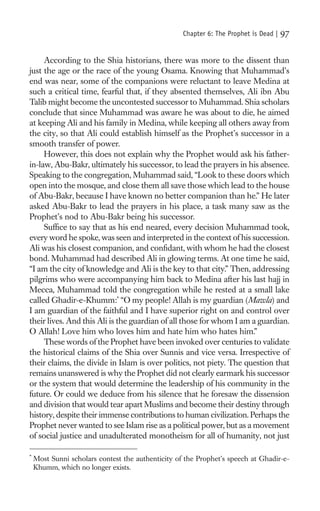 Chapter 6: The Prophet is Dead |   97

     According to the Shia historians, there was more to the dissent than
just the age or the race of the young Osama. Knowing that Muhammad’s
end was near, some of the companions were reluctant to leave Medina at
such a critical time, fearful that, if they absented themselves, Ali ibn Abu
Talib might become the uncontested successor to Muhammad. Shia scholars
conclude that since Muhammad was aware he was about to die, he aimed
at keeping Ali and his family in Medina, while keeping all others away from
the city, so that Ali could establish himself as the Prophet’s successor in a
smooth transfer of power.
     However, this does not explain why the Prophet would ask his father-
in-law, Abu-Bakr, ultimately his successor, to lead the prayers in his absence.
Speaking to the congregation, Muhammad said, “Look to these doors which
open into the mosque, and close them all save those which lead to the house
of Abu-Bakr, because I have known no better companion than he.” He later
asked Abu-Bakr to lead the prayers in his place, a task many saw as the
Prophet’s nod to Abu-Bakr being his successor.
     Sufﬁce to say that as his end neared, every decision Muhammad took,
every word he spoke, was seen and interpreted in the context of his succession.
Ali was his closest companion, and conﬁdant, with whom he had the closest
bond. Muhammad had described Ali in glowing terms. At one time he said,
“I am the city of knowledge and Ali is the key to that city.” Then, addressing
pilgrims who were accompanying him back to Medina after his last hajj in
Mecca, Muhammad told the congregation while he rested at a small lake
called Ghadir-e-Khumm:* “O my people! Allah is my guardian (Mawla) and
I am guardian of the faithful and I have superior right on and control over
their lives. And this Ali is the guardian of all those for whom I am a guardian.
O Allah! Love him who loves him and hate him who hates him.”
     These words of the Prophet have been invoked over centuries to validate
the historical claims of the Shia over Sunnis and vice versa. Irrespective of
their claims, the divide in Islam is over politics, not piety. The question that
remains unanswered is why the Prophet did not clearly earmark his successor
or the system that would determine the leadership of his community in the
future. Or could we deduce from his silence that he foresaw the dissension
and division that would tear apart Muslims and become their destiny through
history, despite their immense contributions to human civilization. Perhaps the
Prophet never wanted to see Islam rise as a political power, but as a movement
of social justice and unadulterated monotheism for all of humanity, not just

*
    Most Sunni scholars contest the authenticity of the Prophet’s speech at Ghadir-e-
    Khumm, which no longer exists.
 