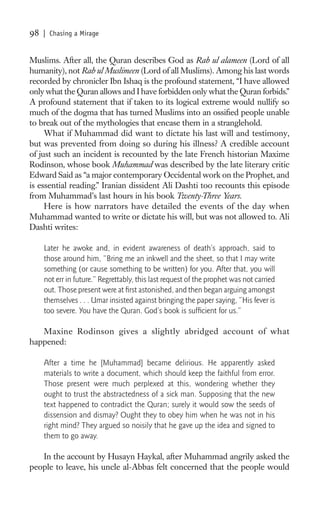 98   | Chasing a Mirage


Muslims. After all, the Quran describes God as Rab ul alameen (Lord of all
humanity), not Rab ul Muslimeen (Lord of all Muslims). Among his last words
recorded by chronicler Ibn Ishaq is the profound statement, “I have allowed
only what the Quran allows and I have forbidden only what the Quran forbids.”
A profound statement that if taken to its logical extreme would nullify so
much of the dogma that has turned Muslims into an ossiﬁed people unable
to break out of the mythologies that encase them in a stranglehold.
     What if Muhammad did want to dictate his last will and testimony,
but was prevented from doing so during his illness? A credible account
of just such an incident is recounted by the late French historian Maxime
Rodinson, whose book Muhammad was described by the late literary critic
Edward Said as “a major contemporary Occidental work on the Prophet, and
is essential reading.” Iranian dissident Ali Dashti too recounts this episode
from Muhammad’s last hours in his book Twenty-Three Years.
     Here is how narrators have detailed the events of the day when
Muhammad wanted to write or dictate his will, but was not allowed to. Ali
Dashti writes:

     Later he awoke and, in evident awareness of death’s approach, said to
     those around him, “Bring me an inkwell and the sheet, so that I may write
     something (or cause something to be written) for you. After that, you will
     not err in future.” Regrettably, this last request of the prophet was not carried
     out. Those present were at ﬁrst astonished, and then began arguing amongst
     themselves . . . Umar insisted against bringing the paper saying, “His fever is
     too severe. You have the Quran. God’s book is sufﬁcient for us.”

   Maxine Rodinson gives a slightly abridged account of what
happened:

     After a time he [Muhammad] became delirious. He apparently asked
     materials to write a document, which should keep the faithful from error.
     Those present were much perplexed at this, wondering whether they
     ought to trust the abstractedness of a sick man. Supposing that the new
     text happened to contradict the Quran; surely it would sow the seeds of
     dissension and dismay? Ought they to obey him when he was not in his
     right mind? They argued so noisily that he gave up the idea and signed to
     them to go away.

   In the account by Husayn Haykal, after Muhammad angrily asked the
people to leave, his uncle al-Abbas felt concerned that the people would
 